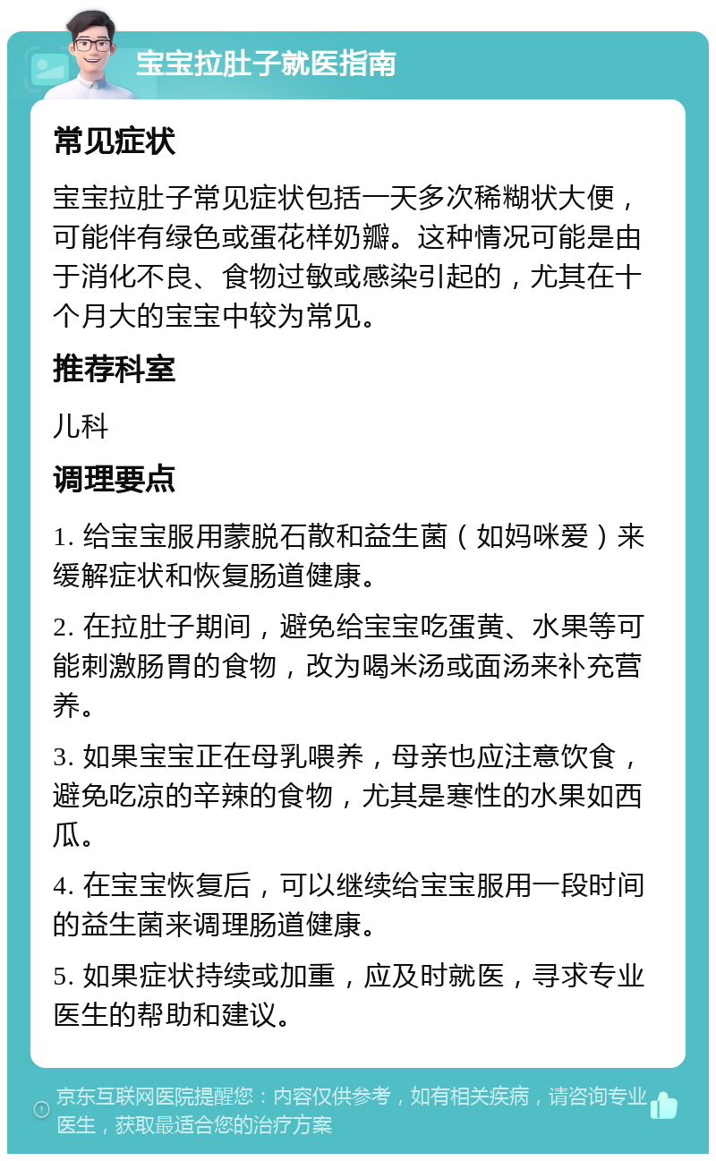 宝宝拉肚子就医指南 常见症状 宝宝拉肚子常见症状包括一天多次稀糊状大便，可能伴有绿色或蛋花样奶瓣。这种情况可能是由于消化不良、食物过敏或感染引起的，尤其在十个月大的宝宝中较为常见。 推荐科室 儿科 调理要点 1. 给宝宝服用蒙脱石散和益生菌（如妈咪爱）来缓解症状和恢复肠道健康。 2. 在拉肚子期间，避免给宝宝吃蛋黄、水果等可能刺激肠胃的食物，改为喝米汤或面汤来补充营养。 3. 如果宝宝正在母乳喂养，母亲也应注意饮食，避免吃凉的辛辣的食物，尤其是寒性的水果如西瓜。 4. 在宝宝恢复后，可以继续给宝宝服用一段时间的益生菌来调理肠道健康。 5. 如果症状持续或加重，应及时就医，寻求专业医生的帮助和建议。