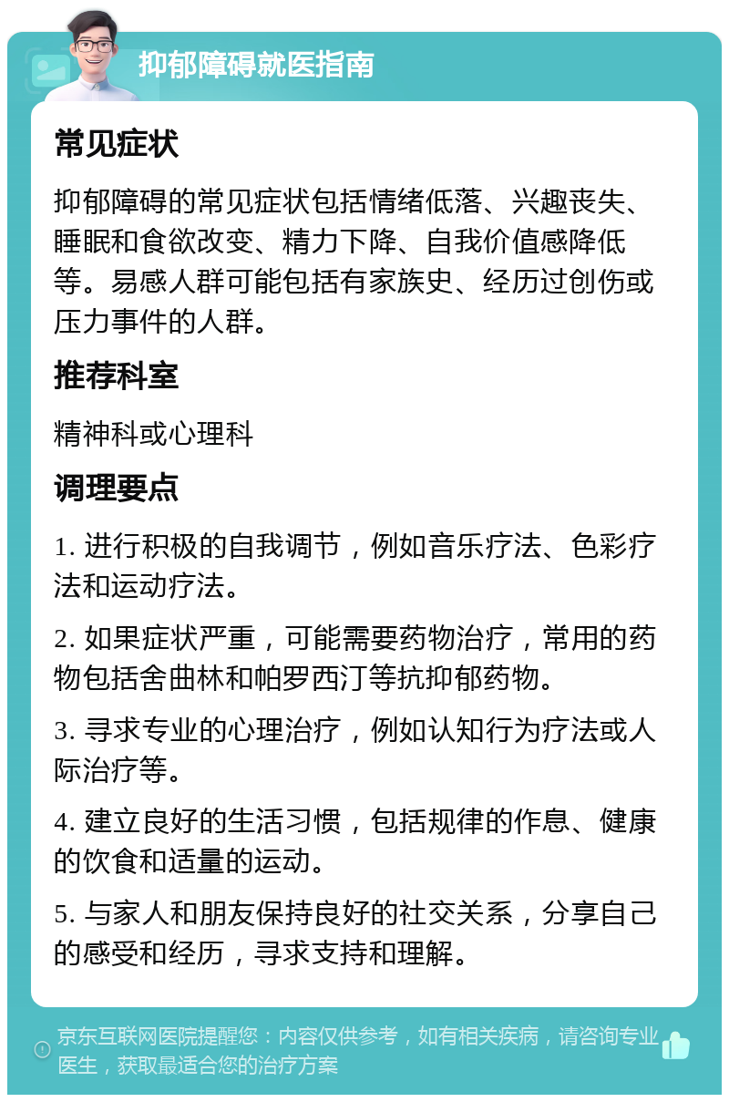 抑郁障碍就医指南 常见症状 抑郁障碍的常见症状包括情绪低落、兴趣丧失、睡眠和食欲改变、精力下降、自我价值感降低等。易感人群可能包括有家族史、经历过创伤或压力事件的人群。 推荐科室 精神科或心理科 调理要点 1. 进行积极的自我调节，例如音乐疗法、色彩疗法和运动疗法。 2. 如果症状严重，可能需要药物治疗，常用的药物包括舍曲林和帕罗西汀等抗抑郁药物。 3. 寻求专业的心理治疗，例如认知行为疗法或人际治疗等。 4. 建立良好的生活习惯，包括规律的作息、健康的饮食和适量的运动。 5. 与家人和朋友保持良好的社交关系，分享自己的感受和经历，寻求支持和理解。