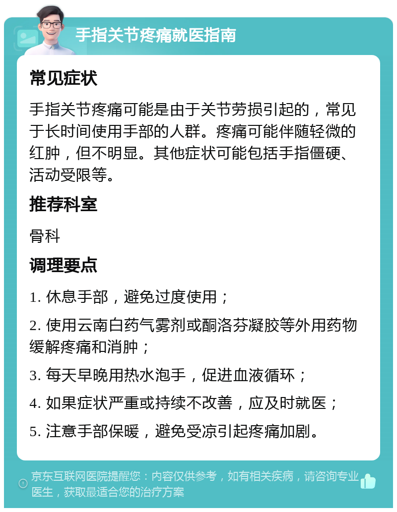 手指关节疼痛就医指南 常见症状 手指关节疼痛可能是由于关节劳损引起的，常见于长时间使用手部的人群。疼痛可能伴随轻微的红肿，但不明显。其他症状可能包括手指僵硬、活动受限等。 推荐科室 骨科 调理要点 1. 休息手部，避免过度使用； 2. 使用云南白药气雾剂或酮洛芬凝胶等外用药物缓解疼痛和消肿； 3. 每天早晚用热水泡手，促进血液循环； 4. 如果症状严重或持续不改善，应及时就医； 5. 注意手部保暖，避免受凉引起疼痛加剧。