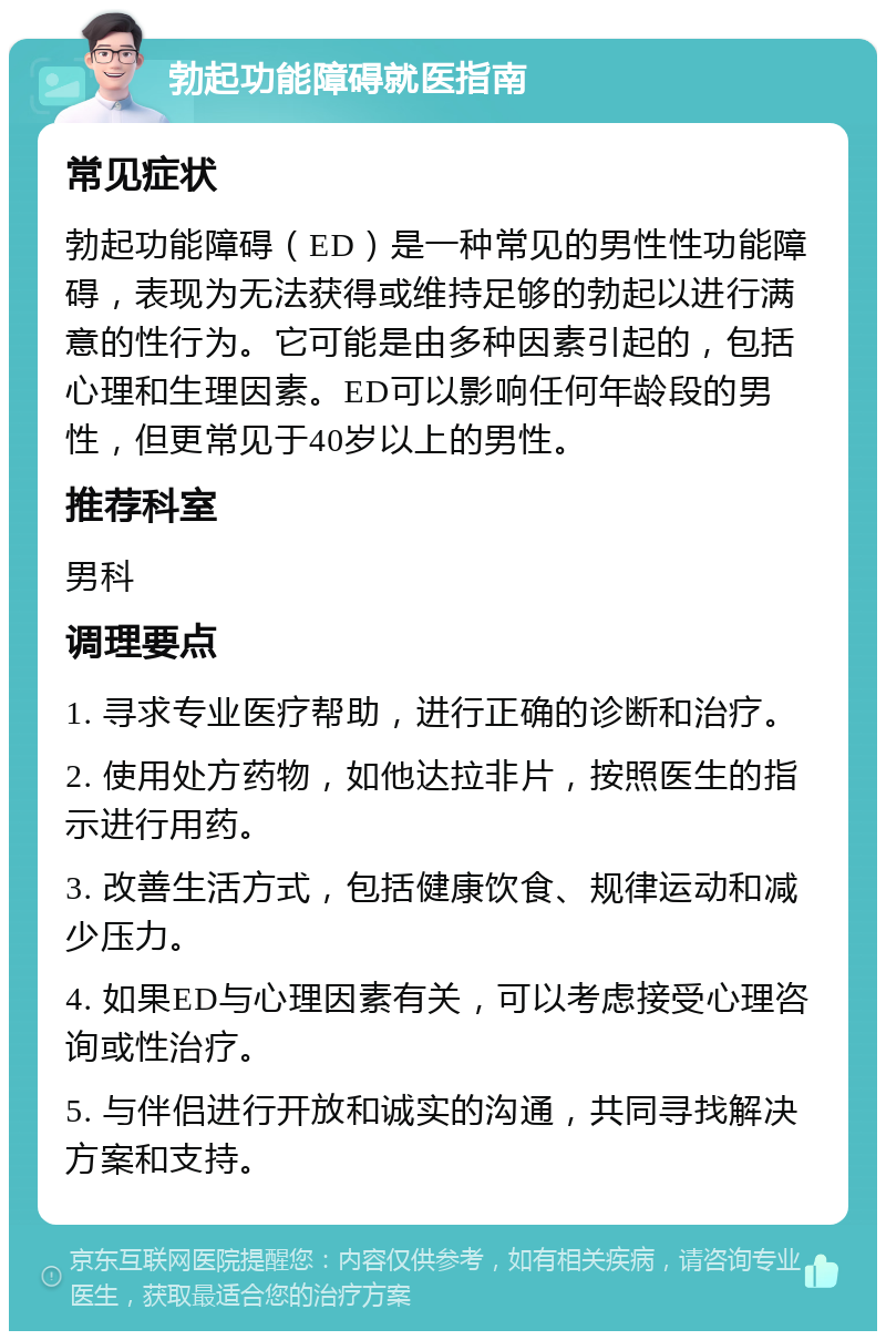 勃起功能障碍就医指南 常见症状 勃起功能障碍（ED）是一种常见的男性性功能障碍，表现为无法获得或维持足够的勃起以进行满意的性行为。它可能是由多种因素引起的，包括心理和生理因素。ED可以影响任何年龄段的男性，但更常见于40岁以上的男性。 推荐科室 男科 调理要点 1. 寻求专业医疗帮助，进行正确的诊断和治疗。 2. 使用处方药物，如他达拉非片，按照医生的指示进行用药。 3. 改善生活方式，包括健康饮食、规律运动和减少压力。 4. 如果ED与心理因素有关，可以考虑接受心理咨询或性治疗。 5. 与伴侣进行开放和诚实的沟通，共同寻找解决方案和支持。