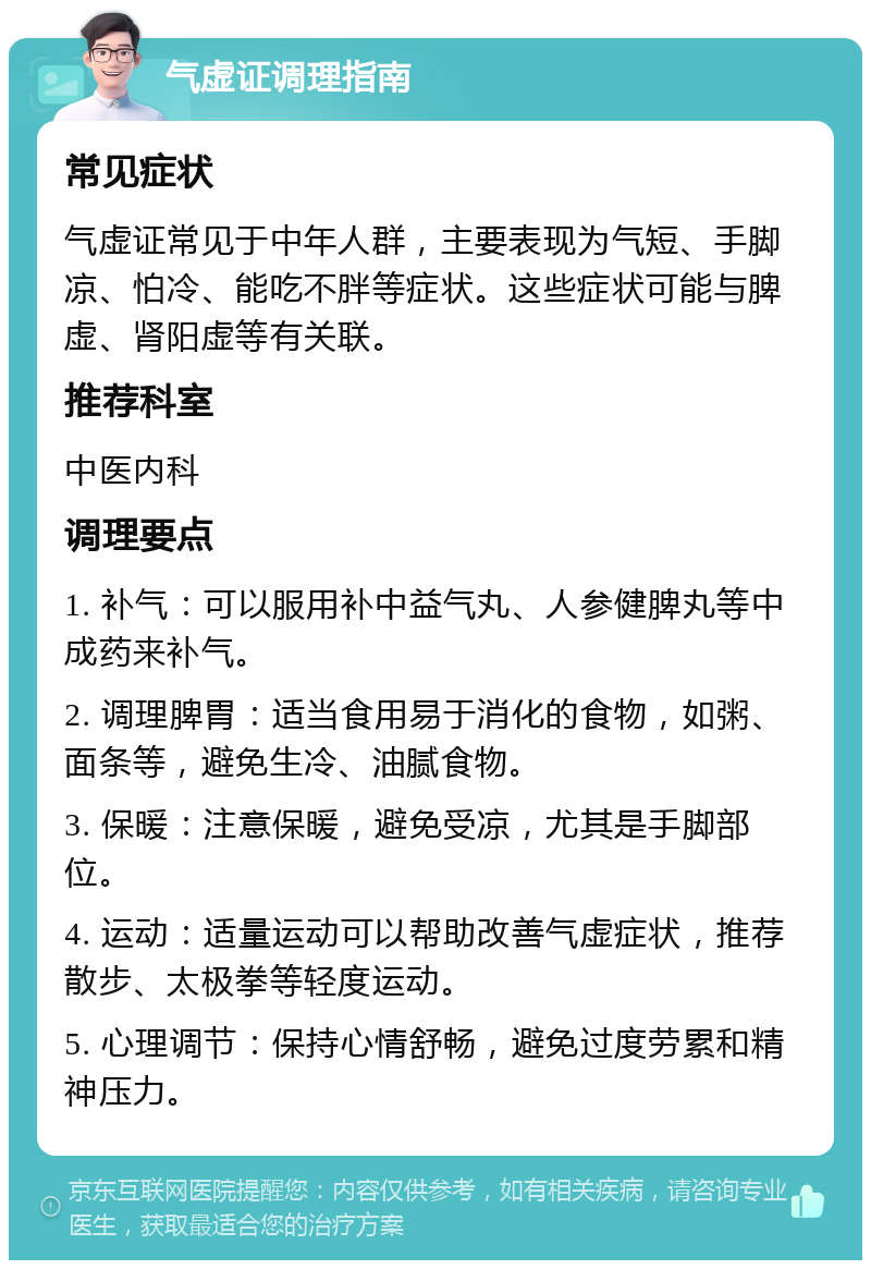 气虚证调理指南 常见症状 气虚证常见于中年人群，主要表现为气短、手脚凉、怕冷、能吃不胖等症状。这些症状可能与脾虚、肾阳虚等有关联。 推荐科室 中医内科 调理要点 1. 补气：可以服用补中益气丸、人参健脾丸等中成药来补气。 2. 调理脾胃：适当食用易于消化的食物，如粥、面条等，避免生冷、油腻食物。 3. 保暖：注意保暖，避免受凉，尤其是手脚部位。 4. 运动：适量运动可以帮助改善气虚症状，推荐散步、太极拳等轻度运动。 5. 心理调节：保持心情舒畅，避免过度劳累和精神压力。