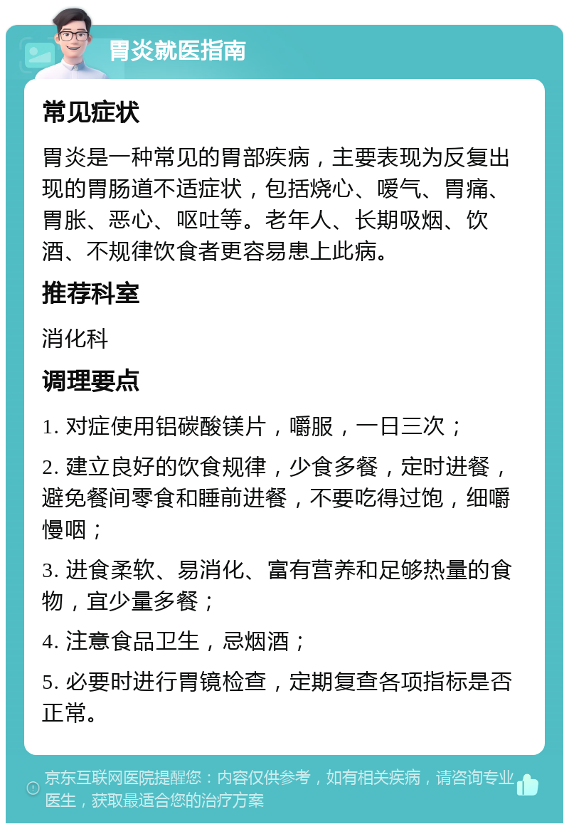 胃炎就医指南 常见症状 胃炎是一种常见的胃部疾病，主要表现为反复出现的胃肠道不适症状，包括烧心、嗳气、胃痛、胃胀、恶心、呕吐等。老年人、长期吸烟、饮酒、不规律饮食者更容易患上此病。 推荐科室 消化科 调理要点 1. 对症使用铝碳酸镁片，嚼服，一日三次； 2. 建立良好的饮食规律，少食多餐，定时进餐，避免餐间零食和睡前进餐，不要吃得过饱，细嚼慢咽； 3. 进食柔软、易消化、富有营养和足够热量的食物，宜少量多餐； 4. 注意食品卫生，忌烟酒； 5. 必要时进行胃镜检查，定期复查各项指标是否正常。