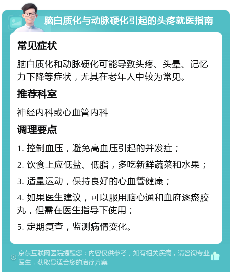 脑白质化与动脉硬化引起的头疼就医指南 常见症状 脑白质化和动脉硬化可能导致头疼、头晕、记忆力下降等症状，尤其在老年人中较为常见。 推荐科室 神经内科或心血管内科 调理要点 1. 控制血压，避免高血压引起的并发症； 2. 饮食上应低盐、低脂，多吃新鲜蔬菜和水果； 3. 适量运动，保持良好的心血管健康； 4. 如果医生建议，可以服用脑心通和血府逐瘀胶丸，但需在医生指导下使用； 5. 定期复查，监测病情变化。