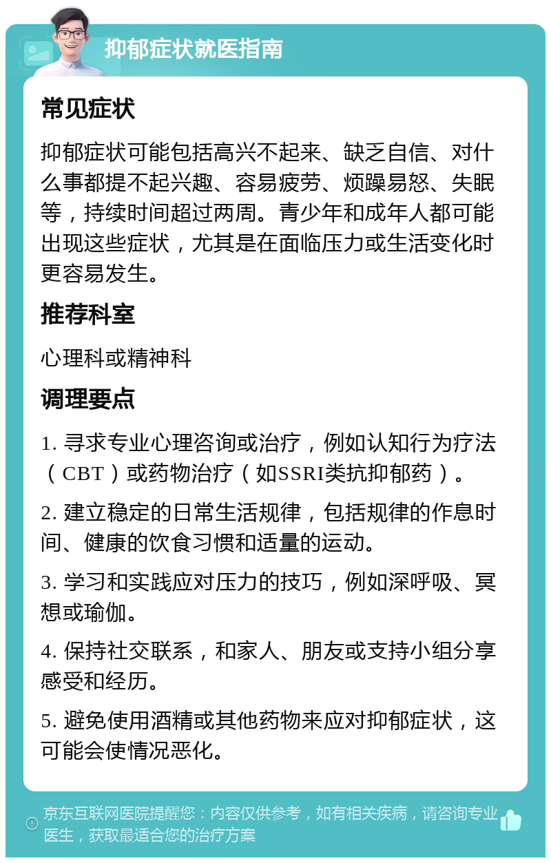 抑郁症状就医指南 常见症状 抑郁症状可能包括高兴不起来、缺乏自信、对什么事都提不起兴趣、容易疲劳、烦躁易怒、失眠等，持续时间超过两周。青少年和成年人都可能出现这些症状，尤其是在面临压力或生活变化时更容易发生。 推荐科室 心理科或精神科 调理要点 1. 寻求专业心理咨询或治疗，例如认知行为疗法（CBT）或药物治疗（如SSRI类抗抑郁药）。 2. 建立稳定的日常生活规律，包括规律的作息时间、健康的饮食习惯和适量的运动。 3. 学习和实践应对压力的技巧，例如深呼吸、冥想或瑜伽。 4. 保持社交联系，和家人、朋友或支持小组分享感受和经历。 5. 避免使用酒精或其他药物来应对抑郁症状，这可能会使情况恶化。