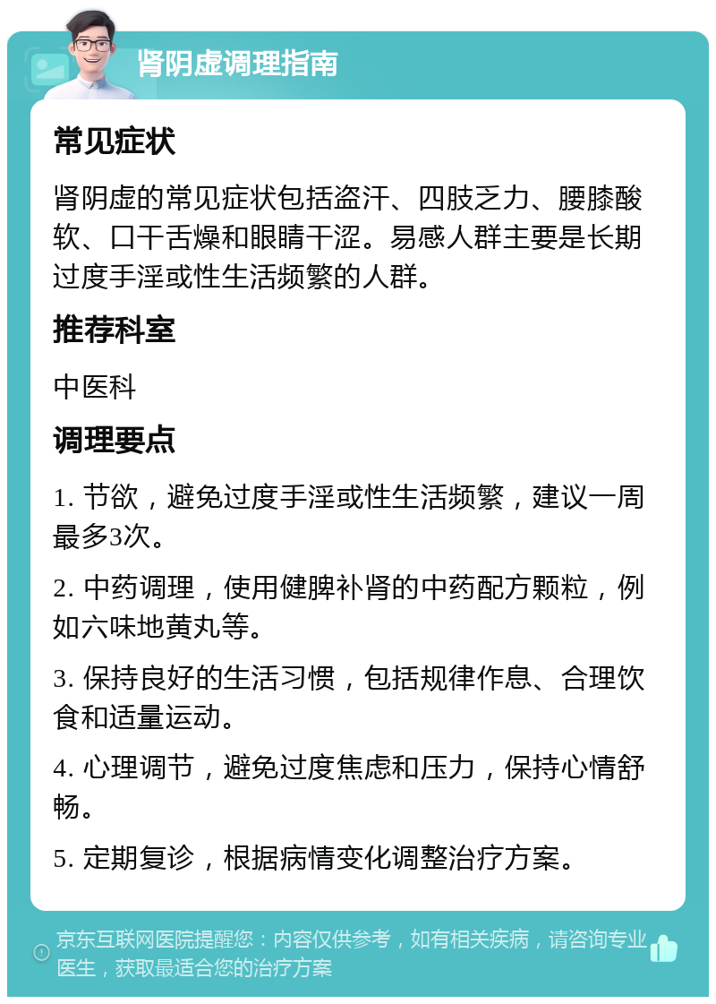 肾阴虚调理指南 常见症状 肾阴虚的常见症状包括盗汗、四肢乏力、腰膝酸软、口干舌燥和眼睛干涩。易感人群主要是长期过度手淫或性生活频繁的人群。 推荐科室 中医科 调理要点 1. 节欲，避免过度手淫或性生活频繁，建议一周最多3次。 2. 中药调理，使用健脾补肾的中药配方颗粒，例如六味地黄丸等。 3. 保持良好的生活习惯，包括规律作息、合理饮食和适量运动。 4. 心理调节，避免过度焦虑和压力，保持心情舒畅。 5. 定期复诊，根据病情变化调整治疗方案。