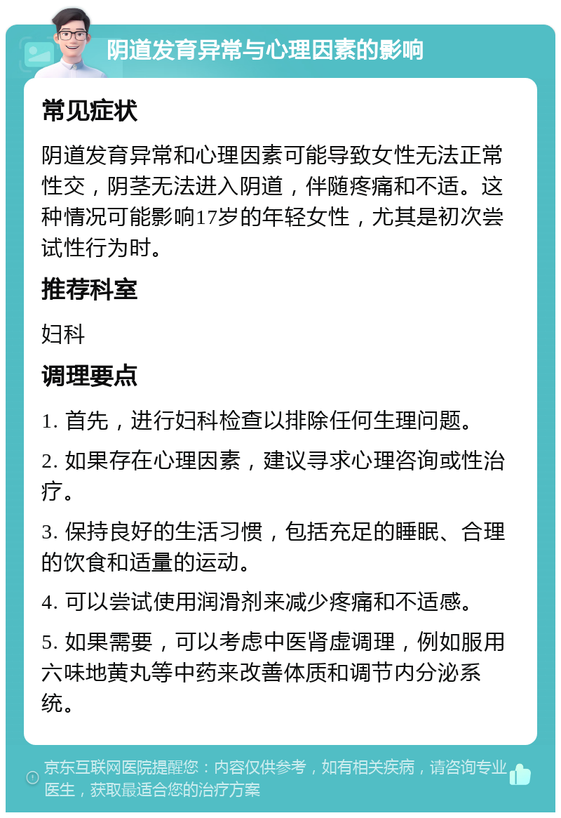 阴道发育异常与心理因素的影响 常见症状 阴道发育异常和心理因素可能导致女性无法正常性交，阴茎无法进入阴道，伴随疼痛和不适。这种情况可能影响17岁的年轻女性，尤其是初次尝试性行为时。 推荐科室 妇科 调理要点 1. 首先，进行妇科检查以排除任何生理问题。 2. 如果存在心理因素，建议寻求心理咨询或性治疗。 3. 保持良好的生活习惯，包括充足的睡眠、合理的饮食和适量的运动。 4. 可以尝试使用润滑剂来减少疼痛和不适感。 5. 如果需要，可以考虑中医肾虚调理，例如服用六味地黄丸等中药来改善体质和调节内分泌系统。