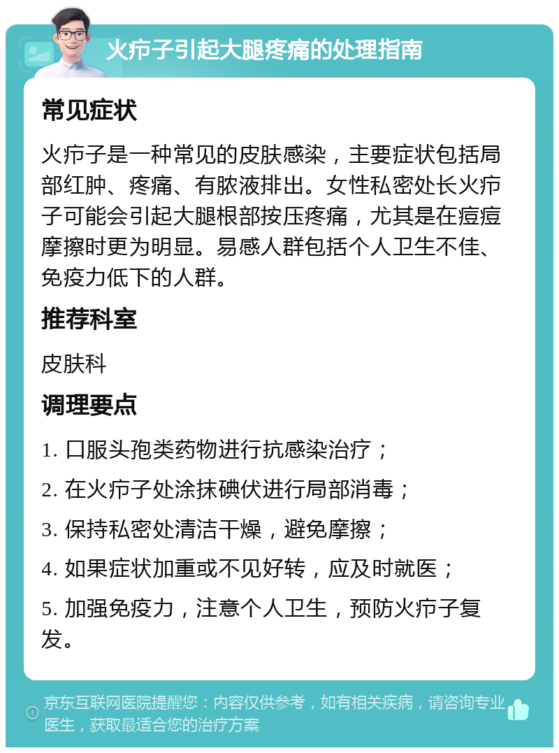 火疖子引起大腿疼痛的处理指南 常见症状 火疖子是一种常见的皮肤感染，主要症状包括局部红肿、疼痛、有脓液排出。女性私密处长火疖子可能会引起大腿根部按压疼痛，尤其是在痘痘摩擦时更为明显。易感人群包括个人卫生不佳、免疫力低下的人群。 推荐科室 皮肤科 调理要点 1. 口服头孢类药物进行抗感染治疗； 2. 在火疖子处涂抹碘伏进行局部消毒； 3. 保持私密处清洁干燥，避免摩擦； 4. 如果症状加重或不见好转，应及时就医； 5. 加强免疫力，注意个人卫生，预防火疖子复发。