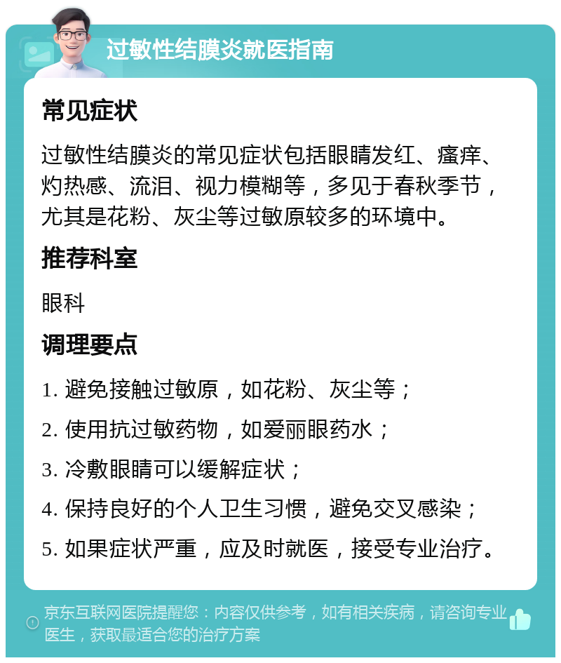 过敏性结膜炎就医指南 常见症状 过敏性结膜炎的常见症状包括眼睛发红、瘙痒、灼热感、流泪、视力模糊等，多见于春秋季节，尤其是花粉、灰尘等过敏原较多的环境中。 推荐科室 眼科 调理要点 1. 避免接触过敏原，如花粉、灰尘等； 2. 使用抗过敏药物，如爱丽眼药水； 3. 冷敷眼睛可以缓解症状； 4. 保持良好的个人卫生习惯，避免交叉感染； 5. 如果症状严重，应及时就医，接受专业治疗。