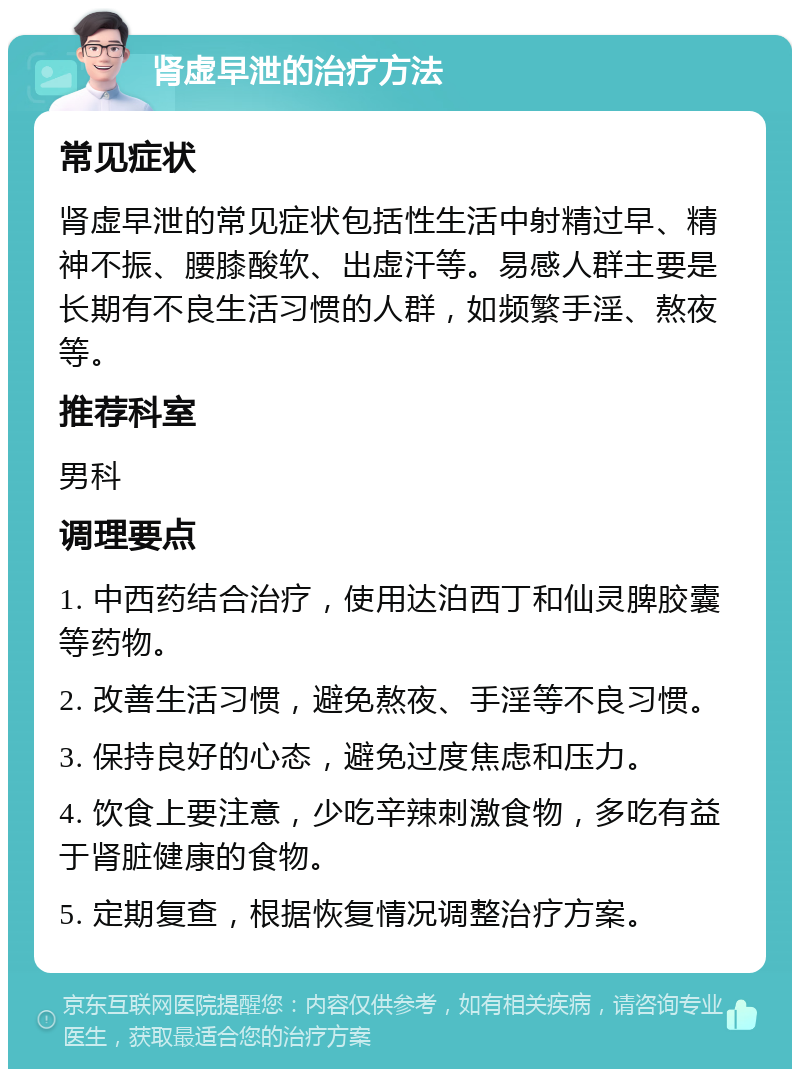 肾虚早泄的治疗方法 常见症状 肾虚早泄的常见症状包括性生活中射精过早、精神不振、腰膝酸软、出虚汗等。易感人群主要是长期有不良生活习惯的人群，如频繁手淫、熬夜等。 推荐科室 男科 调理要点 1. 中西药结合治疗，使用达泊西丁和仙灵脾胶囊等药物。 2. 改善生活习惯，避免熬夜、手淫等不良习惯。 3. 保持良好的心态，避免过度焦虑和压力。 4. 饮食上要注意，少吃辛辣刺激食物，多吃有益于肾脏健康的食物。 5. 定期复查，根据恢复情况调整治疗方案。