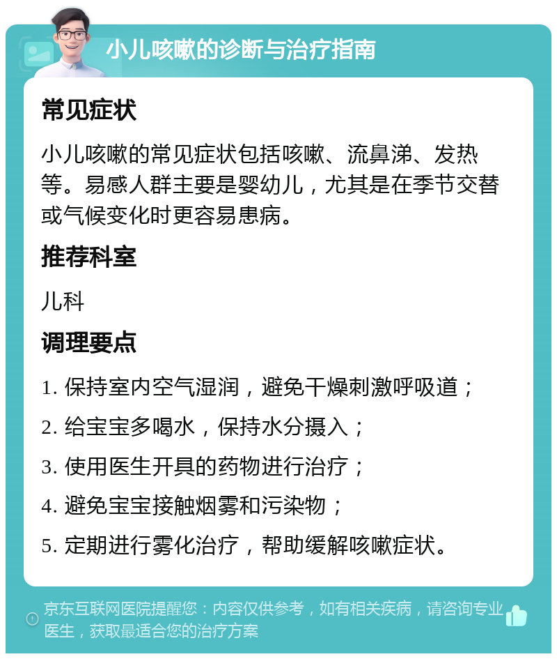 小儿咳嗽的诊断与治疗指南 常见症状 小儿咳嗽的常见症状包括咳嗽、流鼻涕、发热等。易感人群主要是婴幼儿，尤其是在季节交替或气候变化时更容易患病。 推荐科室 儿科 调理要点 1. 保持室内空气湿润，避免干燥刺激呼吸道； 2. 给宝宝多喝水，保持水分摄入； 3. 使用医生开具的药物进行治疗； 4. 避免宝宝接触烟雾和污染物； 5. 定期进行雾化治疗，帮助缓解咳嗽症状。