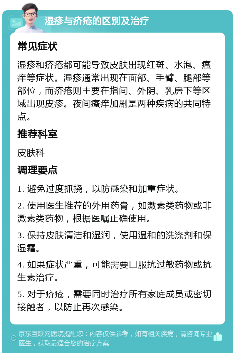 湿疹与疥疮的区别及治疗 常见症状 湿疹和疥疮都可能导致皮肤出现红斑、水泡、瘙痒等症状。湿疹通常出现在面部、手臂、腿部等部位，而疥疮则主要在指间、外阴、乳房下等区域出现皮疹。夜间瘙痒加剧是两种疾病的共同特点。 推荐科室 皮肤科 调理要点 1. 避免过度抓挠，以防感染和加重症状。 2. 使用医生推荐的外用药膏，如激素类药物或非激素类药物，根据医嘱正确使用。 3. 保持皮肤清洁和湿润，使用温和的洗涤剂和保湿霜。 4. 如果症状严重，可能需要口服抗过敏药物或抗生素治疗。 5. 对于疥疮，需要同时治疗所有家庭成员或密切接触者，以防止再次感染。