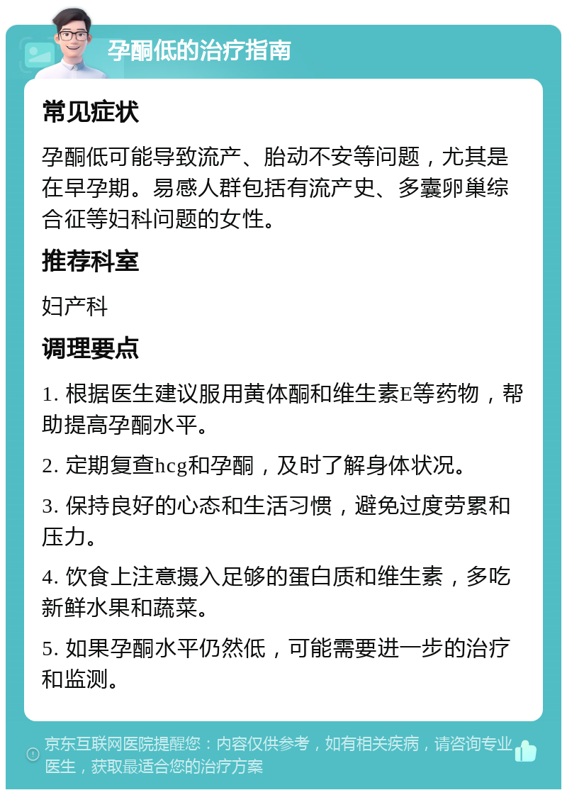 孕酮低的治疗指南 常见症状 孕酮低可能导致流产、胎动不安等问题，尤其是在早孕期。易感人群包括有流产史、多囊卵巢综合征等妇科问题的女性。 推荐科室 妇产科 调理要点 1. 根据医生建议服用黄体酮和维生素E等药物，帮助提高孕酮水平。 2. 定期复查hcg和孕酮，及时了解身体状况。 3. 保持良好的心态和生活习惯，避免过度劳累和压力。 4. 饮食上注意摄入足够的蛋白质和维生素，多吃新鲜水果和蔬菜。 5. 如果孕酮水平仍然低，可能需要进一步的治疗和监测。