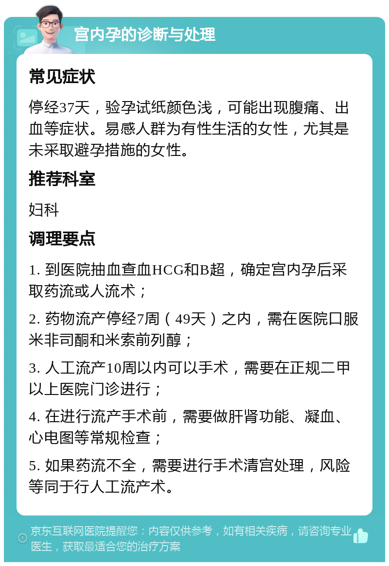 宫内孕的诊断与处理 常见症状 停经37天，验孕试纸颜色浅，可能出现腹痛、出血等症状。易感人群为有性生活的女性，尤其是未采取避孕措施的女性。 推荐科室 妇科 调理要点 1. 到医院抽血查血HCG和B超，确定宫内孕后采取药流或人流术； 2. 药物流产停经7周（49天）之内，需在医院口服米非司酮和米索前列醇； 3. 人工流产10周以内可以手术，需要在正规二甲以上医院门诊进行； 4. 在进行流产手术前，需要做肝肾功能、凝血、心电图等常规检查； 5. 如果药流不全，需要进行手术清宫处理，风险等同于行人工流产术。