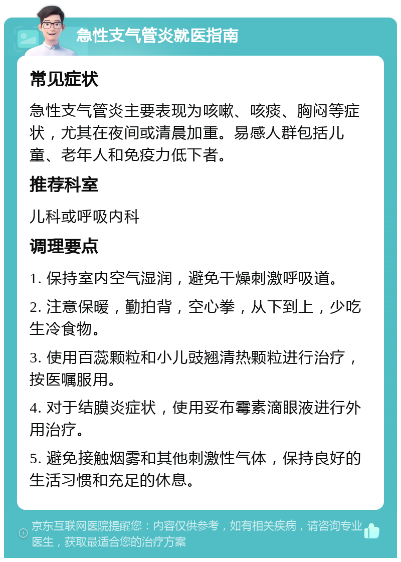 急性支气管炎就医指南 常见症状 急性支气管炎主要表现为咳嗽、咳痰、胸闷等症状，尤其在夜间或清晨加重。易感人群包括儿童、老年人和免疫力低下者。 推荐科室 儿科或呼吸内科 调理要点 1. 保持室内空气湿润，避免干燥刺激呼吸道。 2. 注意保暖，勤拍背，空心拳，从下到上，少吃生冷食物。 3. 使用百蕊颗粒和小儿豉翘清热颗粒进行治疗，按医嘱服用。 4. 对于结膜炎症状，使用妥布霉素滴眼液进行外用治疗。 5. 避免接触烟雾和其他刺激性气体，保持良好的生活习惯和充足的休息。