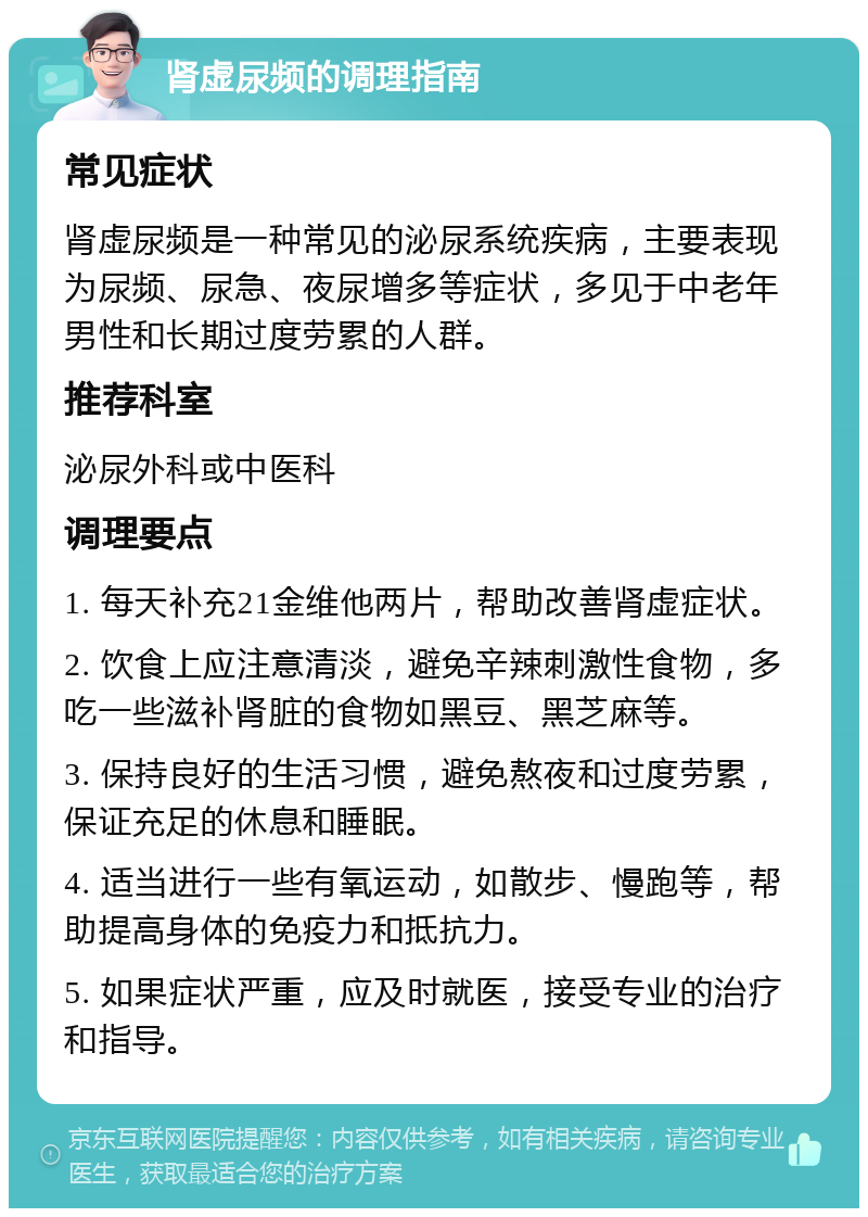 肾虚尿频的调理指南 常见症状 肾虚尿频是一种常见的泌尿系统疾病，主要表现为尿频、尿急、夜尿增多等症状，多见于中老年男性和长期过度劳累的人群。 推荐科室 泌尿外科或中医科 调理要点 1. 每天补充21金维他两片，帮助改善肾虚症状。 2. 饮食上应注意清淡，避免辛辣刺激性食物，多吃一些滋补肾脏的食物如黑豆、黑芝麻等。 3. 保持良好的生活习惯，避免熬夜和过度劳累，保证充足的休息和睡眠。 4. 适当进行一些有氧运动，如散步、慢跑等，帮助提高身体的免疫力和抵抗力。 5. 如果症状严重，应及时就医，接受专业的治疗和指导。