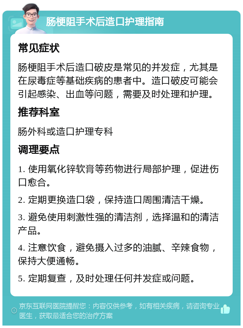 肠梗阻手术后造口护理指南 常见症状 肠梗阻手术后造口破皮是常见的并发症，尤其是在尿毒症等基础疾病的患者中。造口破皮可能会引起感染、出血等问题，需要及时处理和护理。 推荐科室 肠外科或造口护理专科 调理要点 1. 使用氧化锌软膏等药物进行局部护理，促进伤口愈合。 2. 定期更换造口袋，保持造口周围清洁干燥。 3. 避免使用刺激性强的清洁剂，选择温和的清洁产品。 4. 注意饮食，避免摄入过多的油腻、辛辣食物，保持大便通畅。 5. 定期复查，及时处理任何并发症或问题。