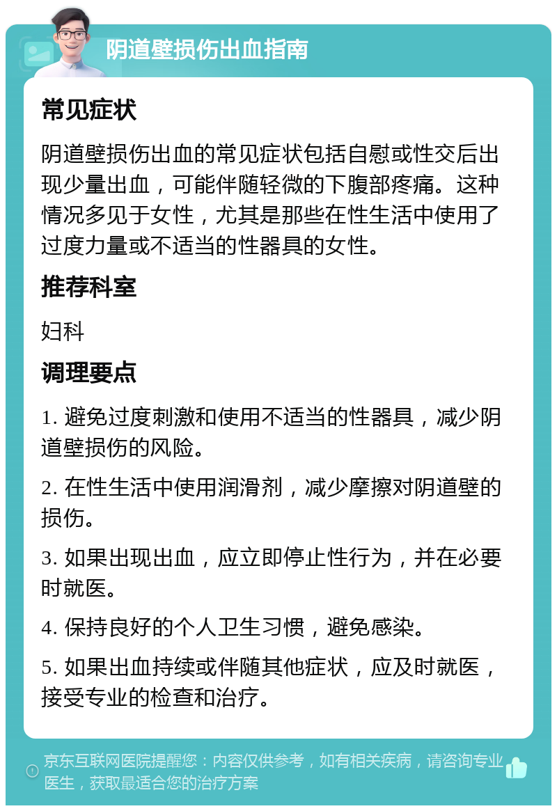 阴道壁损伤出血指南 常见症状 阴道壁损伤出血的常见症状包括自慰或性交后出现少量出血，可能伴随轻微的下腹部疼痛。这种情况多见于女性，尤其是那些在性生活中使用了过度力量或不适当的性器具的女性。 推荐科室 妇科 调理要点 1. 避免过度刺激和使用不适当的性器具，减少阴道壁损伤的风险。 2. 在性生活中使用润滑剂，减少摩擦对阴道壁的损伤。 3. 如果出现出血，应立即停止性行为，并在必要时就医。 4. 保持良好的个人卫生习惯，避免感染。 5. 如果出血持续或伴随其他症状，应及时就医，接受专业的检查和治疗。