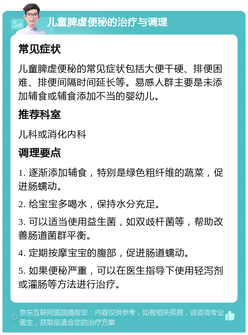 儿童脾虚便秘的治疗与调理 常见症状 儿童脾虚便秘的常见症状包括大便干硬、排便困难、排便间隔时间延长等。易感人群主要是未添加辅食或辅食添加不当的婴幼儿。 推荐科室 儿科或消化内科 调理要点 1. 逐渐添加辅食，特别是绿色粗纤维的蔬菜，促进肠蠕动。 2. 给宝宝多喝水，保持水分充足。 3. 可以适当使用益生菌，如双歧杆菌等，帮助改善肠道菌群平衡。 4. 定期按摩宝宝的腹部，促进肠道蠕动。 5. 如果便秘严重，可以在医生指导下使用轻泻剂或灌肠等方法进行治疗。