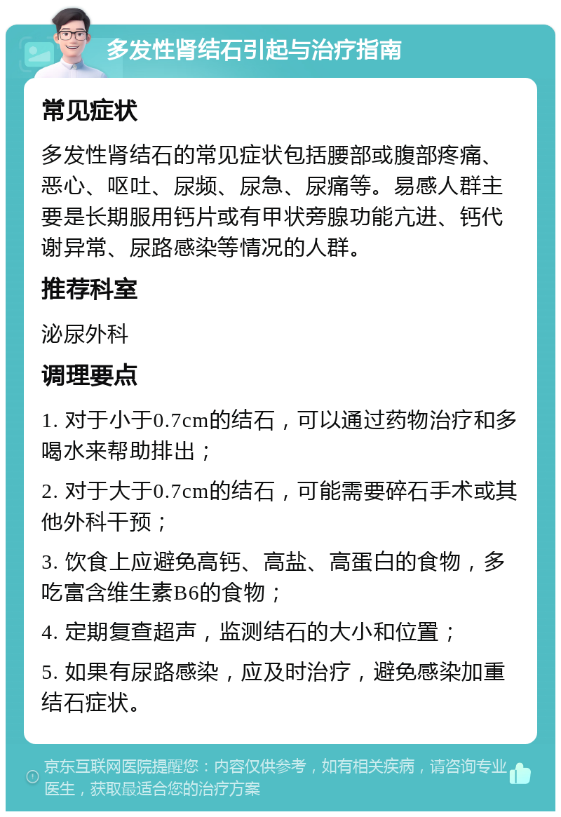 多发性肾结石引起与治疗指南 常见症状 多发性肾结石的常见症状包括腰部或腹部疼痛、恶心、呕吐、尿频、尿急、尿痛等。易感人群主要是长期服用钙片或有甲状旁腺功能亢进、钙代谢异常、尿路感染等情况的人群。 推荐科室 泌尿外科 调理要点 1. 对于小于0.7cm的结石，可以通过药物治疗和多喝水来帮助排出； 2. 对于大于0.7cm的结石，可能需要碎石手术或其他外科干预； 3. 饮食上应避免高钙、高盐、高蛋白的食物，多吃富含维生素B6的食物； 4. 定期复查超声，监测结石的大小和位置； 5. 如果有尿路感染，应及时治疗，避免感染加重结石症状。