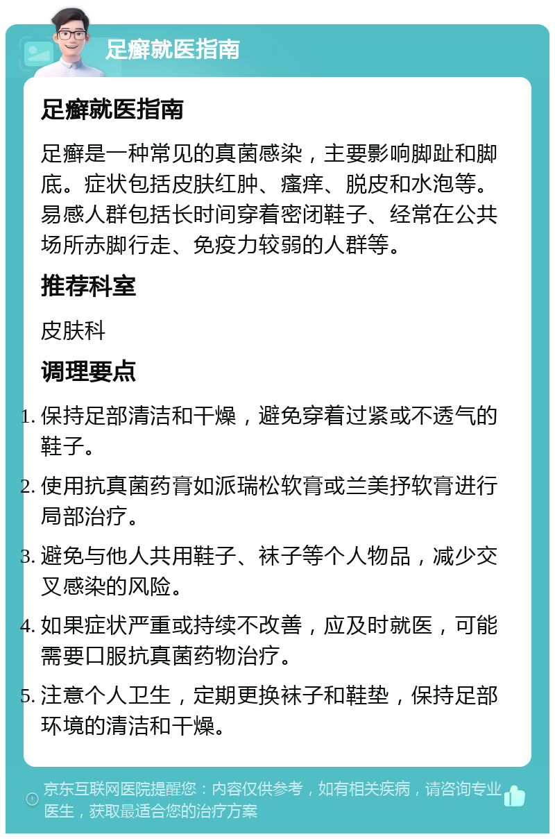 足癣就医指南 足癣就医指南 足癣是一种常见的真菌感染，主要影响脚趾和脚底。症状包括皮肤红肿、瘙痒、脱皮和水泡等。易感人群包括长时间穿着密闭鞋子、经常在公共场所赤脚行走、免疫力较弱的人群等。 推荐科室 皮肤科 调理要点 保持足部清洁和干燥，避免穿着过紧或不透气的鞋子。 使用抗真菌药膏如派瑞松软膏或兰美抒软膏进行局部治疗。 避免与他人共用鞋子、袜子等个人物品，减少交叉感染的风险。 如果症状严重或持续不改善，应及时就医，可能需要口服抗真菌药物治疗。 注意个人卫生，定期更换袜子和鞋垫，保持足部环境的清洁和干燥。