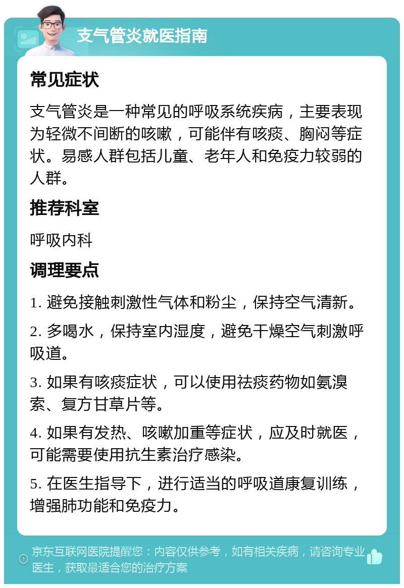 支气管炎就医指南 常见症状 支气管炎是一种常见的呼吸系统疾病，主要表现为轻微不间断的咳嗽，可能伴有咳痰、胸闷等症状。易感人群包括儿童、老年人和免疫力较弱的人群。 推荐科室 呼吸内科 调理要点 1. 避免接触刺激性气体和粉尘，保持空气清新。 2. 多喝水，保持室内湿度，避免干燥空气刺激呼吸道。 3. 如果有咳痰症状，可以使用祛痰药物如氨溴索、复方甘草片等。 4. 如果有发热、咳嗽加重等症状，应及时就医，可能需要使用抗生素治疗感染。 5. 在医生指导下，进行适当的呼吸道康复训练，增强肺功能和免疫力。