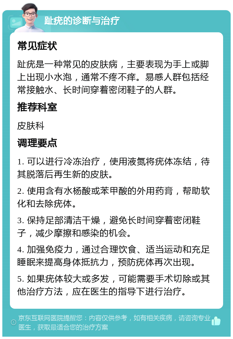 趾疣的诊断与治疗 常见症状 趾疣是一种常见的皮肤病，主要表现为手上或脚上出现小水泡，通常不疼不痒。易感人群包括经常接触水、长时间穿着密闭鞋子的人群。 推荐科室 皮肤科 调理要点 1. 可以进行冷冻治疗，使用液氮将疣体冻结，待其脱落后再生新的皮肤。 2. 使用含有水杨酸或苯甲酸的外用药膏，帮助软化和去除疣体。 3. 保持足部清洁干燥，避免长时间穿着密闭鞋子，减少摩擦和感染的机会。 4. 加强免疫力，通过合理饮食、适当运动和充足睡眠来提高身体抵抗力，预防疣体再次出现。 5. 如果疣体较大或多发，可能需要手术切除或其他治疗方法，应在医生的指导下进行治疗。