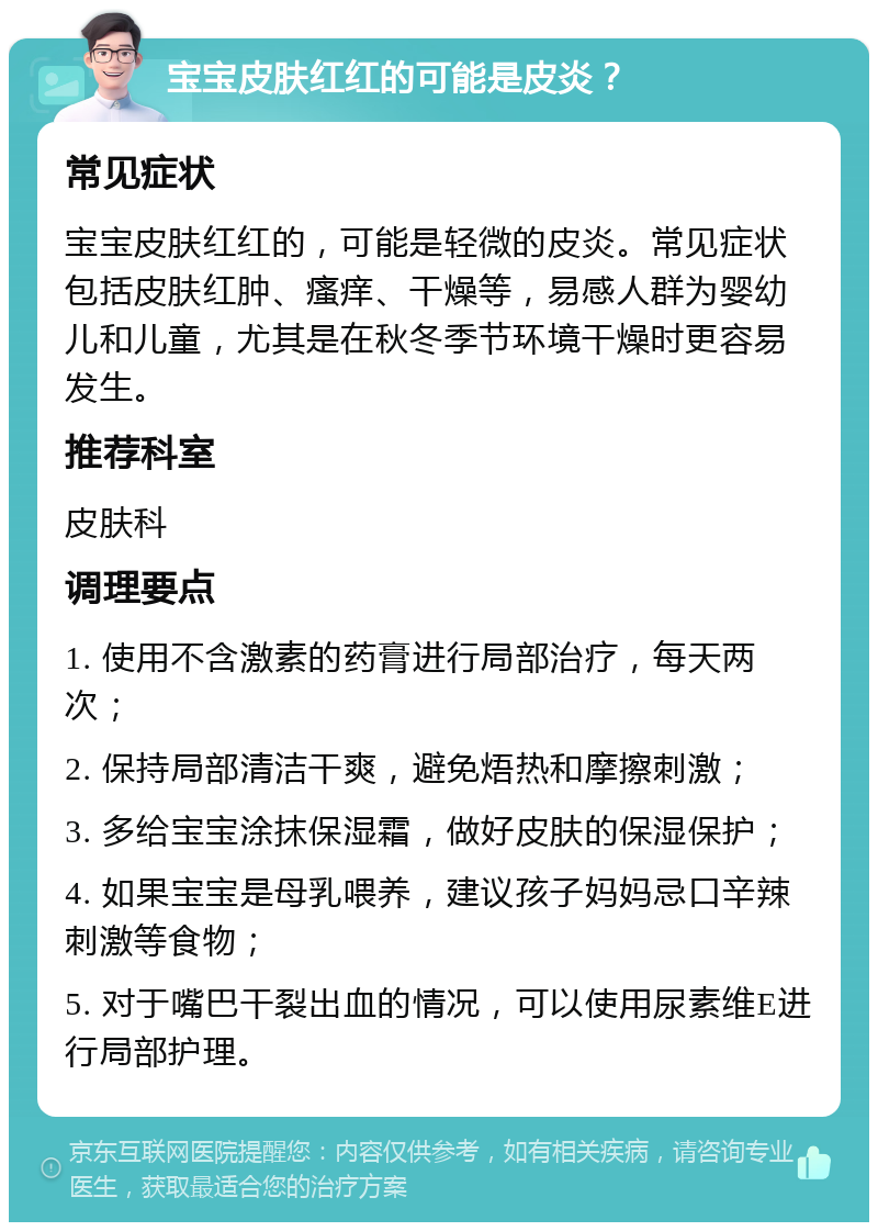 宝宝皮肤红红的可能是皮炎？ 常见症状 宝宝皮肤红红的，可能是轻微的皮炎。常见症状包括皮肤红肿、瘙痒、干燥等，易感人群为婴幼儿和儿童，尤其是在秋冬季节环境干燥时更容易发生。 推荐科室 皮肤科 调理要点 1. 使用不含激素的药膏进行局部治疗，每天两次； 2. 保持局部清洁干爽，避免焐热和摩擦刺激； 3. 多给宝宝涂抹保湿霜，做好皮肤的保湿保护； 4. 如果宝宝是母乳喂养，建议孩子妈妈忌口辛辣刺激等食物； 5. 对于嘴巴干裂出血的情况，可以使用尿素维E进行局部护理。