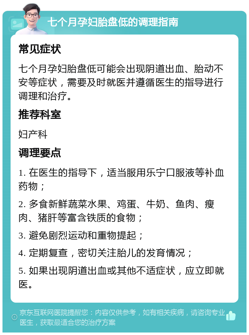 七个月孕妇胎盘低的调理指南 常见症状 七个月孕妇胎盘低可能会出现阴道出血、胎动不安等症状，需要及时就医并遵循医生的指导进行调理和治疗。 推荐科室 妇产科 调理要点 1. 在医生的指导下，适当服用乐宁口服液等补血药物； 2. 多食新鲜蔬菜水果、鸡蛋、牛奶、鱼肉、瘦肉、猪肝等富含铁质的食物； 3. 避免剧烈运动和重物提起； 4. 定期复查，密切关注胎儿的发育情况； 5. 如果出现阴道出血或其他不适症状，应立即就医。