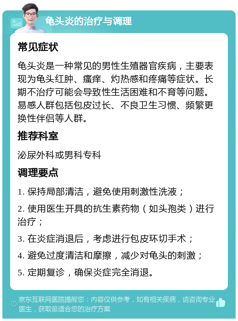 龟头炎的治疗与调理 常见症状 龟头炎是一种常见的男性生殖器官疾病，主要表现为龟头红肿、瘙痒、灼热感和疼痛等症状。长期不治疗可能会导致性生活困难和不育等问题。易感人群包括包皮过长、不良卫生习惯、频繁更换性伴侣等人群。 推荐科室 泌尿外科或男科专科 调理要点 1. 保持局部清洁，避免使用刺激性洗液； 2. 使用医生开具的抗生素药物（如头孢类）进行治疗； 3. 在炎症消退后，考虑进行包皮环切手术； 4. 避免过度清洁和摩擦，减少对龟头的刺激； 5. 定期复诊，确保炎症完全消退。