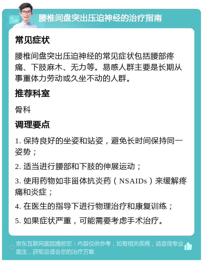 腰椎间盘突出压迫神经的治疗指南 常见症状 腰椎间盘突出压迫神经的常见症状包括腰部疼痛、下肢麻木、无力等。易感人群主要是长期从事重体力劳动或久坐不动的人群。 推荐科室 骨科 调理要点 1. 保持良好的坐姿和站姿，避免长时间保持同一姿势； 2. 适当进行腰部和下肢的伸展运动； 3. 使用药物如非甾体抗炎药（NSAIDs）来缓解疼痛和炎症； 4. 在医生的指导下进行物理治疗和康复训练； 5. 如果症状严重，可能需要考虑手术治疗。