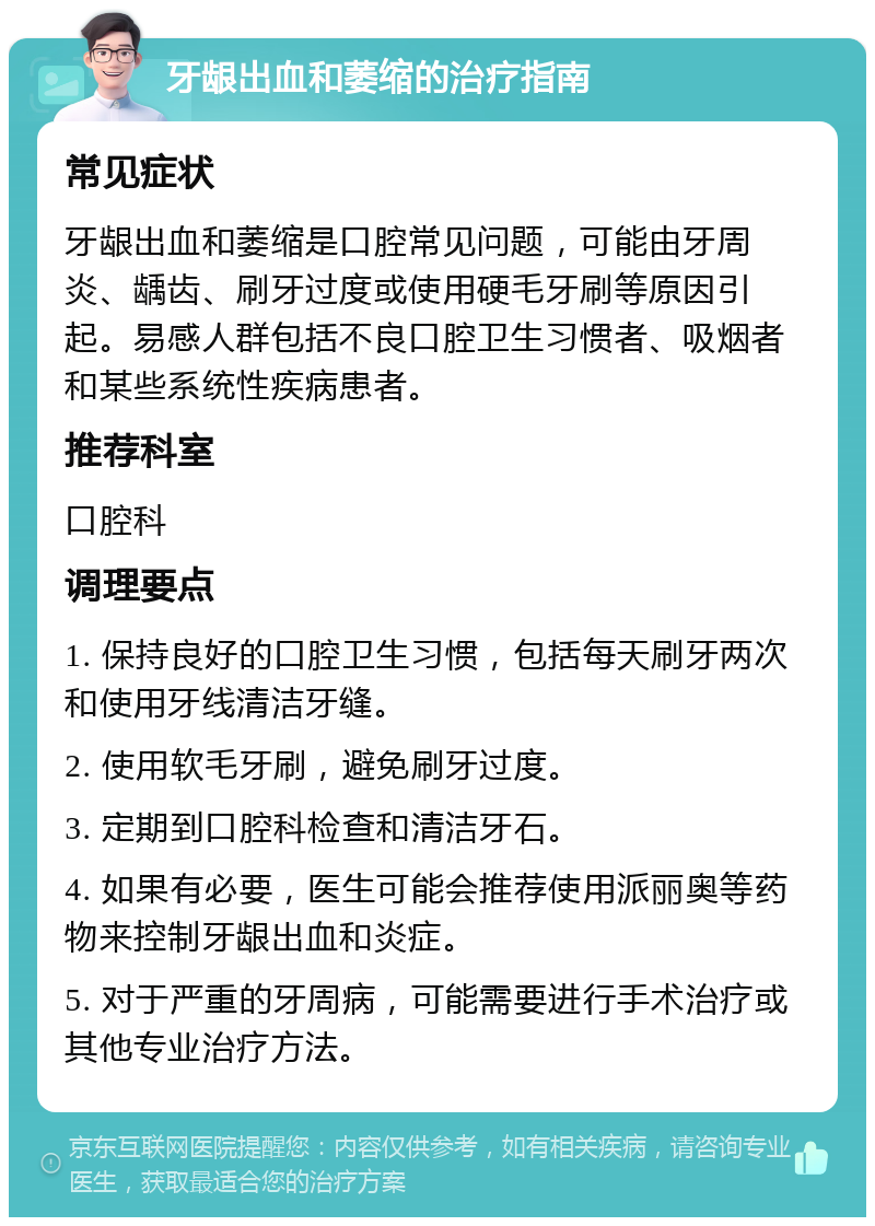 牙龈出血和萎缩的治疗指南 常见症状 牙龈出血和萎缩是口腔常见问题，可能由牙周炎、龋齿、刷牙过度或使用硬毛牙刷等原因引起。易感人群包括不良口腔卫生习惯者、吸烟者和某些系统性疾病患者。 推荐科室 口腔科 调理要点 1. 保持良好的口腔卫生习惯，包括每天刷牙两次和使用牙线清洁牙缝。 2. 使用软毛牙刷，避免刷牙过度。 3. 定期到口腔科检查和清洁牙石。 4. 如果有必要，医生可能会推荐使用派丽奥等药物来控制牙龈出血和炎症。 5. 对于严重的牙周病，可能需要进行手术治疗或其他专业治疗方法。