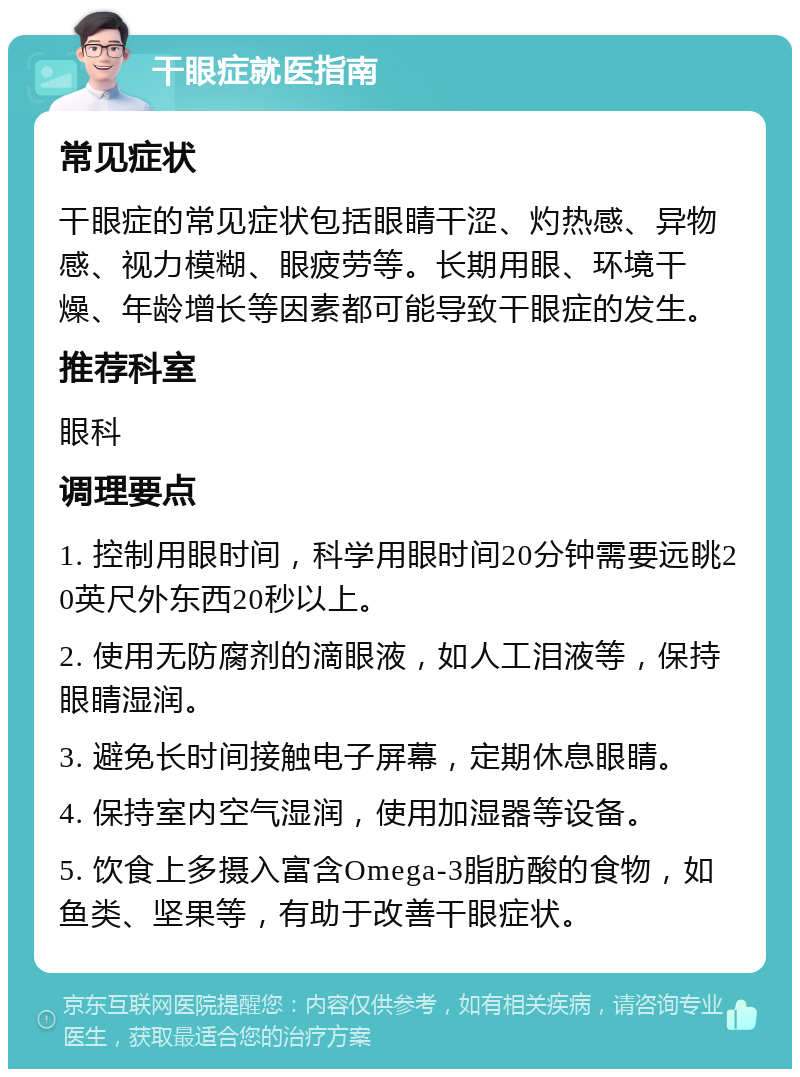 干眼症就医指南 常见症状 干眼症的常见症状包括眼睛干涩、灼热感、异物感、视力模糊、眼疲劳等。长期用眼、环境干燥、年龄增长等因素都可能导致干眼症的发生。 推荐科室 眼科 调理要点 1. 控制用眼时间，科学用眼时间20分钟需要远眺20英尺外东西20秒以上。 2. 使用无防腐剂的滴眼液，如人工泪液等，保持眼睛湿润。 3. 避免长时间接触电子屏幕，定期休息眼睛。 4. 保持室内空气湿润，使用加湿器等设备。 5. 饮食上多摄入富含Omega-3脂肪酸的食物，如鱼类、坚果等，有助于改善干眼症状。