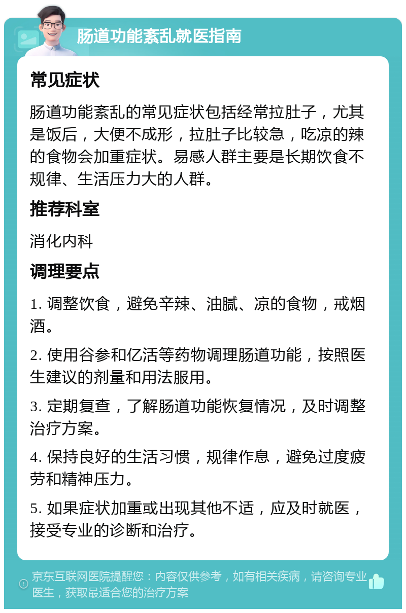 肠道功能紊乱就医指南 常见症状 肠道功能紊乱的常见症状包括经常拉肚子，尤其是饭后，大便不成形，拉肚子比较急，吃凉的辣的食物会加重症状。易感人群主要是长期饮食不规律、生活压力大的人群。 推荐科室 消化内科 调理要点 1. 调整饮食，避免辛辣、油腻、凉的食物，戒烟酒。 2. 使用谷参和亿活等药物调理肠道功能，按照医生建议的剂量和用法服用。 3. 定期复查，了解肠道功能恢复情况，及时调整治疗方案。 4. 保持良好的生活习惯，规律作息，避免过度疲劳和精神压力。 5. 如果症状加重或出现其他不适，应及时就医，接受专业的诊断和治疗。