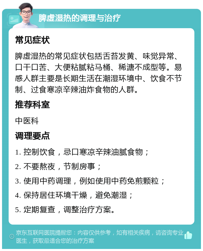 脾虚湿热的调理与治疗 常见症状 脾虚湿热的常见症状包括舌苔发黄、味觉异常、口干口苦、大便粘腻粘马桶、稀溏不成型等。易感人群主要是长期生活在潮湿环境中、饮食不节制、过食寒凉辛辣油炸食物的人群。 推荐科室 中医科 调理要点 1. 控制饮食，忌口寒凉辛辣油腻食物； 2. 不要熬夜，节制房事； 3. 使用中药调理，例如使用中药免煎颗粒； 4. 保持居住环境干燥，避免潮湿； 5. 定期复查，调整治疗方案。