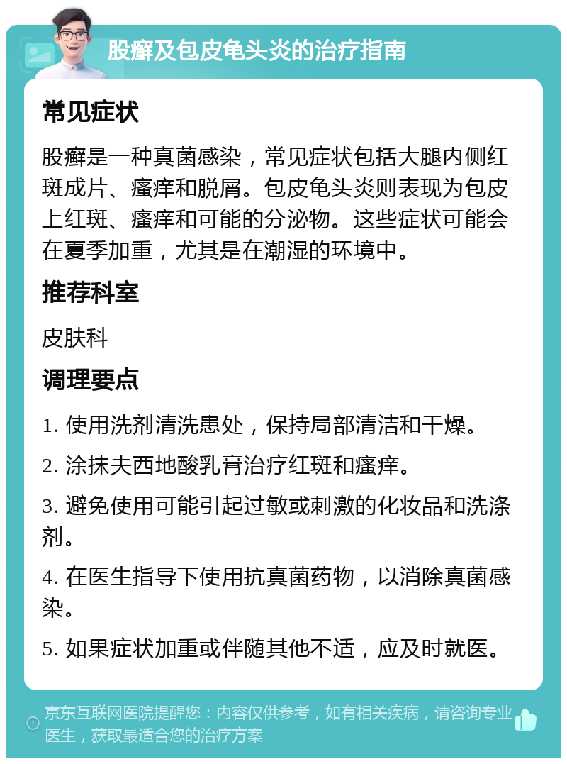 股癣及包皮龟头炎的治疗指南 常见症状 股癣是一种真菌感染，常见症状包括大腿内侧红斑成片、瘙痒和脱屑。包皮龟头炎则表现为包皮上红斑、瘙痒和可能的分泌物。这些症状可能会在夏季加重，尤其是在潮湿的环境中。 推荐科室 皮肤科 调理要点 1. 使用洗剂清洗患处，保持局部清洁和干燥。 2. 涂抹夫西地酸乳膏治疗红斑和瘙痒。 3. 避免使用可能引起过敏或刺激的化妆品和洗涤剂。 4. 在医生指导下使用抗真菌药物，以消除真菌感染。 5. 如果症状加重或伴随其他不适，应及时就医。