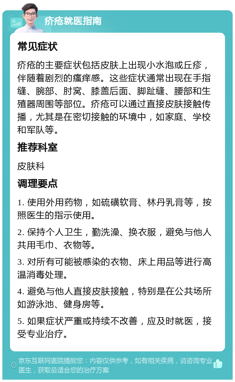 疥疮就医指南 常见症状 疥疮的主要症状包括皮肤上出现小水泡或丘疹，伴随着剧烈的瘙痒感。这些症状通常出现在手指缝、腕部、肘窝、膝盖后面、脚趾缝、腰部和生殖器周围等部位。疥疮可以通过直接皮肤接触传播，尤其是在密切接触的环境中，如家庭、学校和军队等。 推荐科室 皮肤科 调理要点 1. 使用外用药物，如硫磺软膏、林丹乳膏等，按照医生的指示使用。 2. 保持个人卫生，勤洗澡、换衣服，避免与他人共用毛巾、衣物等。 3. 对所有可能被感染的衣物、床上用品等进行高温消毒处理。 4. 避免与他人直接皮肤接触，特别是在公共场所如游泳池、健身房等。 5. 如果症状严重或持续不改善，应及时就医，接受专业治疗。