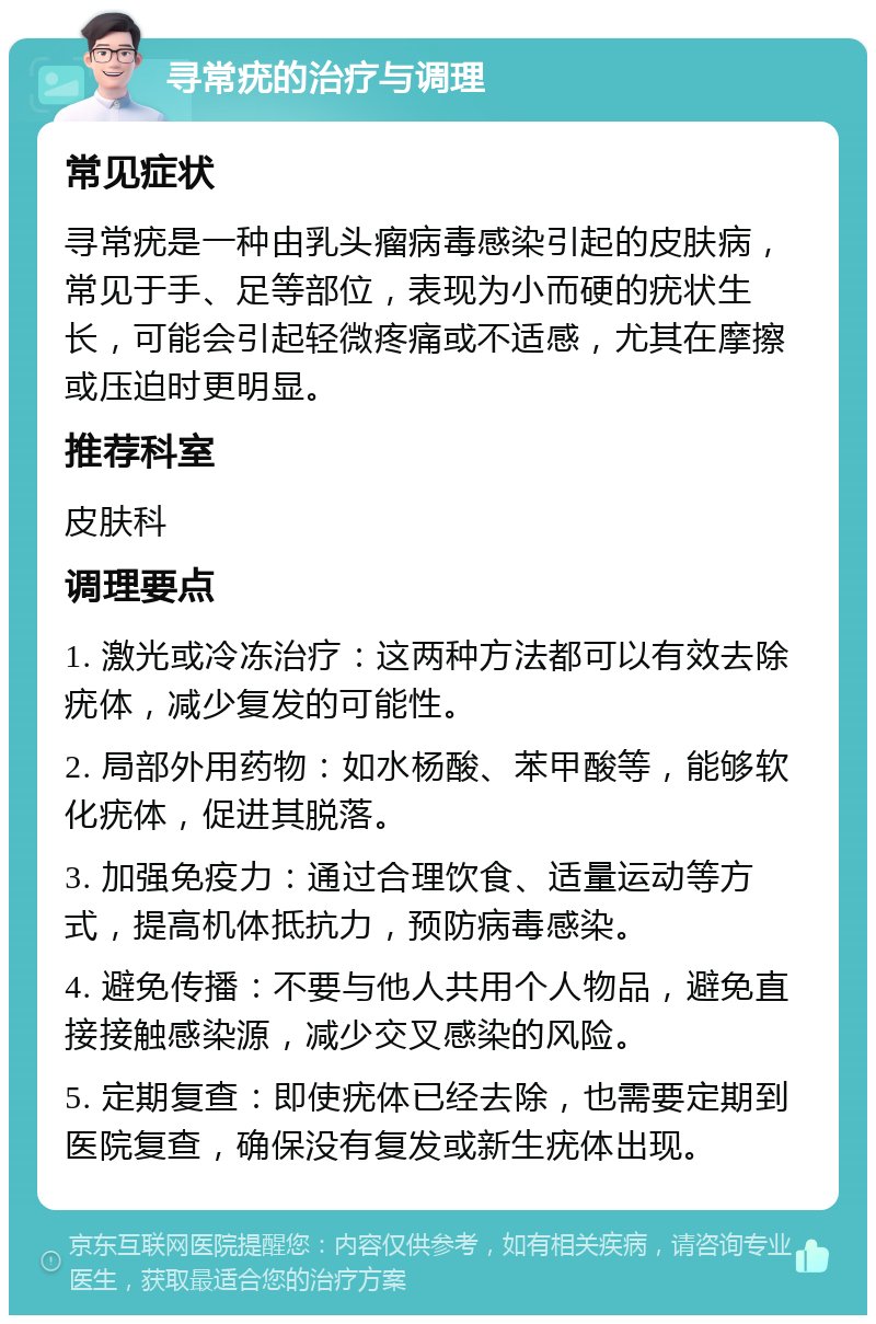 寻常疣的治疗与调理 常见症状 寻常疣是一种由乳头瘤病毒感染引起的皮肤病，常见于手、足等部位，表现为小而硬的疣状生长，可能会引起轻微疼痛或不适感，尤其在摩擦或压迫时更明显。 推荐科室 皮肤科 调理要点 1. 激光或冷冻治疗：这两种方法都可以有效去除疣体，减少复发的可能性。 2. 局部外用药物：如水杨酸、苯甲酸等，能够软化疣体，促进其脱落。 3. 加强免疫力：通过合理饮食、适量运动等方式，提高机体抵抗力，预防病毒感染。 4. 避免传播：不要与他人共用个人物品，避免直接接触感染源，减少交叉感染的风险。 5. 定期复查：即使疣体已经去除，也需要定期到医院复查，确保没有复发或新生疣体出现。