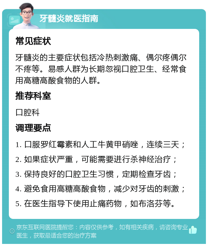 牙髓炎就医指南 常见症状 牙髓炎的主要症状包括冷热刺激痛、偶尔疼偶尔不疼等。易感人群为长期忽视口腔卫生、经常食用高糖高酸食物的人群。 推荐科室 口腔科 调理要点 1. 口服罗红霉素和人工牛黄甲硝唑，连续三天； 2. 如果症状严重，可能需要进行杀神经治疗； 3. 保持良好的口腔卫生习惯，定期检查牙齿； 4. 避免食用高糖高酸食物，减少对牙齿的刺激； 5. 在医生指导下使用止痛药物，如布洛芬等。