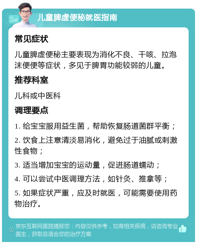 儿童脾虚便秘就医指南 常见症状 儿童脾虚便秘主要表现为消化不良、干咳、拉泡沫便便等症状，多见于脾胃功能较弱的儿童。 推荐科室 儿科或中医科 调理要点 1. 给宝宝服用益生菌，帮助恢复肠道菌群平衡； 2. 饮食上注意清淡易消化，避免过于油腻或刺激性食物； 3. 适当增加宝宝的运动量，促进肠道蠕动； 4. 可以尝试中医调理方法，如针灸、推拿等； 5. 如果症状严重，应及时就医，可能需要使用药物治疗。