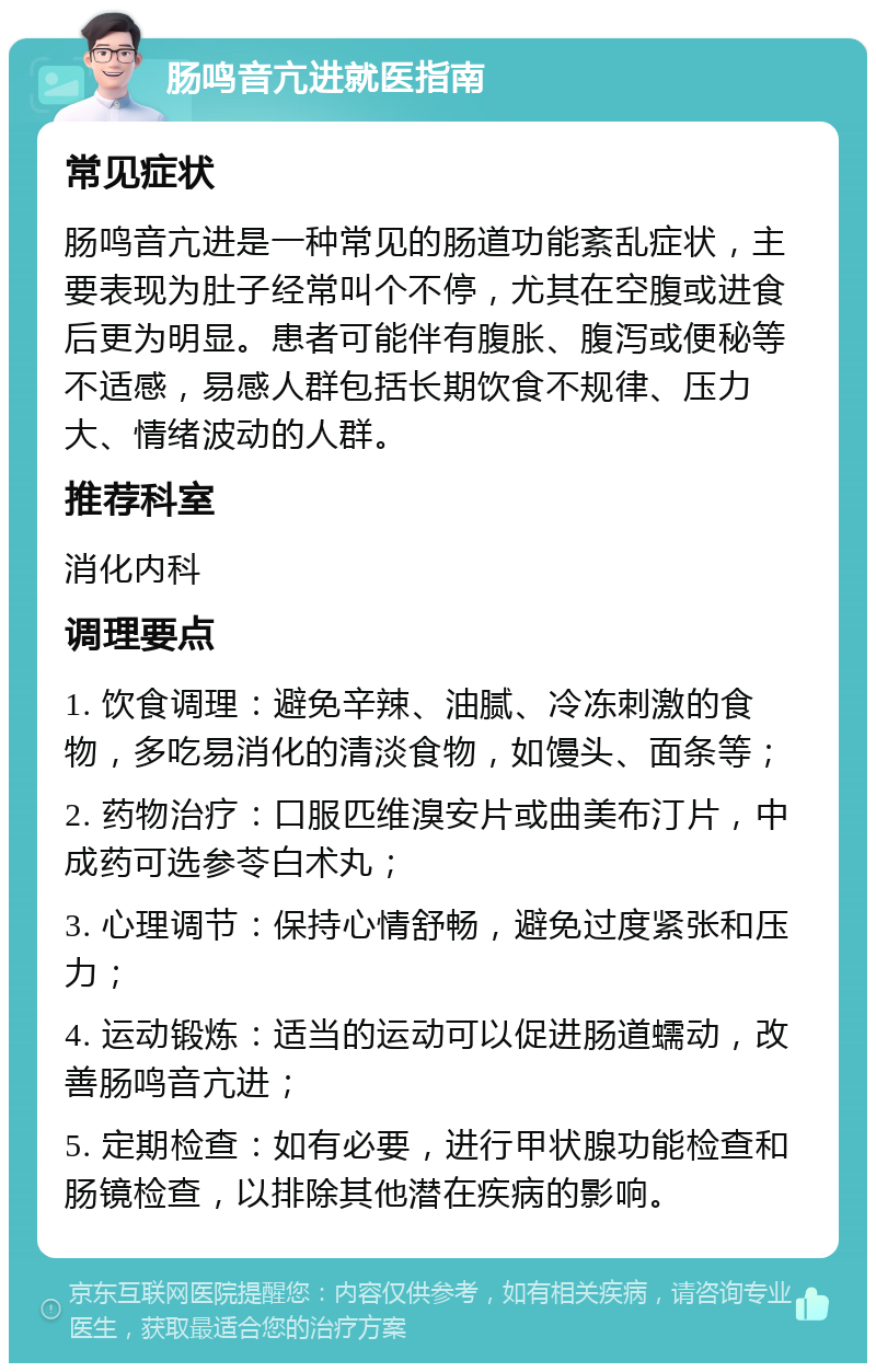 肠鸣音亢进就医指南 常见症状 肠鸣音亢进是一种常见的肠道功能紊乱症状，主要表现为肚子经常叫个不停，尤其在空腹或进食后更为明显。患者可能伴有腹胀、腹泻或便秘等不适感，易感人群包括长期饮食不规律、压力大、情绪波动的人群。 推荐科室 消化内科 调理要点 1. 饮食调理：避免辛辣、油腻、冷冻刺激的食物，多吃易消化的清淡食物，如馒头、面条等； 2. 药物治疗：口服匹维溴安片或曲美布汀片，中成药可选参苓白术丸； 3. 心理调节：保持心情舒畅，避免过度紧张和压力； 4. 运动锻炼：适当的运动可以促进肠道蠕动，改善肠鸣音亢进； 5. 定期检查：如有必要，进行甲状腺功能检查和肠镜检查，以排除其他潜在疾病的影响。