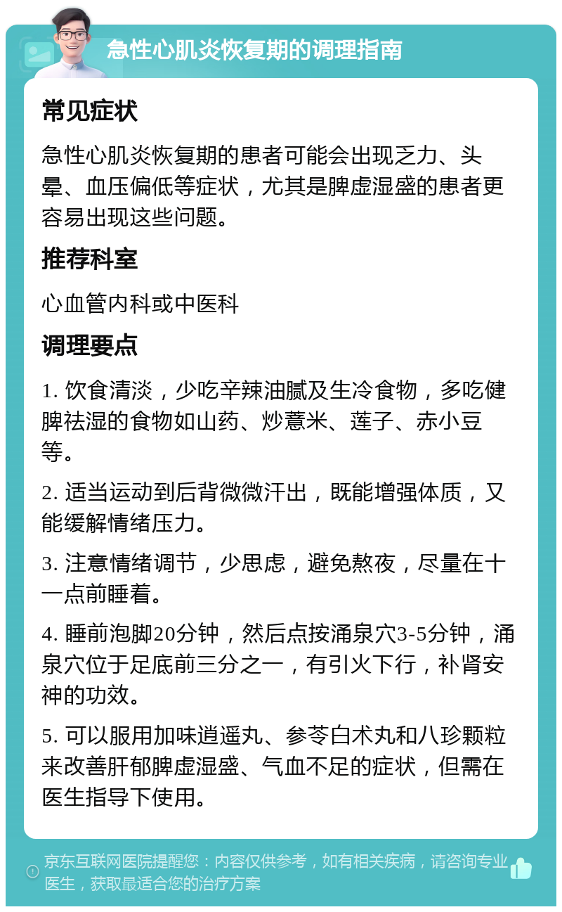 急性心肌炎恢复期的调理指南 常见症状 急性心肌炎恢复期的患者可能会出现乏力、头晕、血压偏低等症状，尤其是脾虚湿盛的患者更容易出现这些问题。 推荐科室 心血管内科或中医科 调理要点 1. 饮食清淡，少吃辛辣油腻及生冷食物，多吃健脾祛湿的食物如山药、炒薏米、莲子、赤小豆等。 2. 适当运动到后背微微汗出，既能增强体质，又能缓解情绪压力。 3. 注意情绪调节，少思虑，避免熬夜，尽量在十一点前睡着。 4. 睡前泡脚20分钟，然后点按涌泉穴3-5分钟，涌泉穴位于足底前三分之一，有引火下行，补肾安神的功效。 5. 可以服用加味逍遥丸、参苓白术丸和八珍颗粒来改善肝郁脾虚湿盛、气血不足的症状，但需在医生指导下使用。