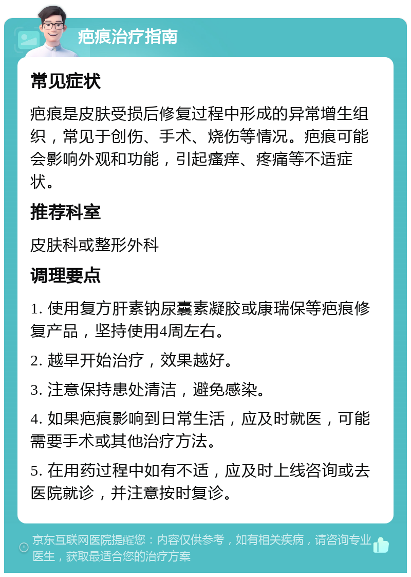 疤痕治疗指南 常见症状 疤痕是皮肤受损后修复过程中形成的异常增生组织，常见于创伤、手术、烧伤等情况。疤痕可能会影响外观和功能，引起瘙痒、疼痛等不适症状。 推荐科室 皮肤科或整形外科 调理要点 1. 使用复方肝素钠尿囊素凝胶或康瑞保等疤痕修复产品，坚持使用4周左右。 2. 越早开始治疗，效果越好。 3. 注意保持患处清洁，避免感染。 4. 如果疤痕影响到日常生活，应及时就医，可能需要手术或其他治疗方法。 5. 在用药过程中如有不适，应及时上线咨询或去医院就诊，并注意按时复诊。