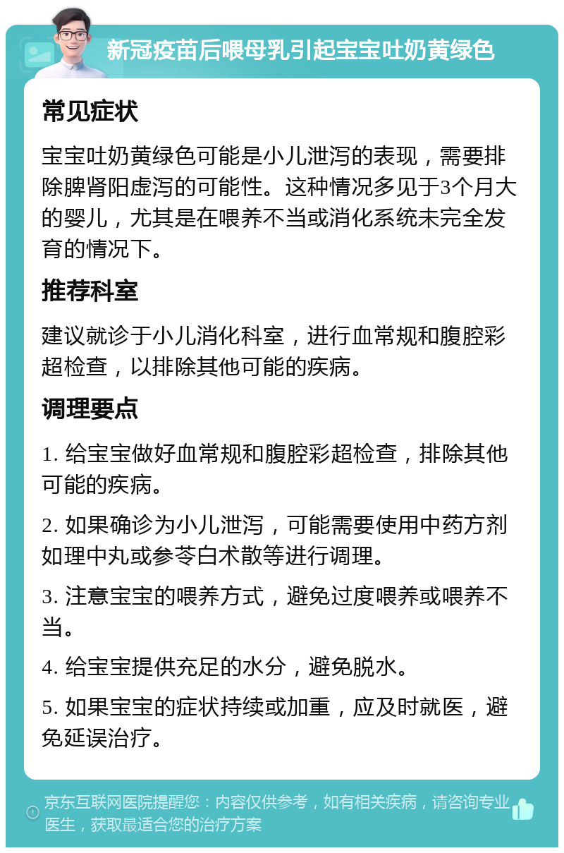 新冠疫苗后喂母乳引起宝宝吐奶黄绿色 常见症状 宝宝吐奶黄绿色可能是小儿泄泻的表现，需要排除脾肾阳虚泻的可能性。这种情况多见于3个月大的婴儿，尤其是在喂养不当或消化系统未完全发育的情况下。 推荐科室 建议就诊于小儿消化科室，进行血常规和腹腔彩超检查，以排除其他可能的疾病。 调理要点 1. 给宝宝做好血常规和腹腔彩超检查，排除其他可能的疾病。 2. 如果确诊为小儿泄泻，可能需要使用中药方剂如理中丸或参苓白术散等进行调理。 3. 注意宝宝的喂养方式，避免过度喂养或喂养不当。 4. 给宝宝提供充足的水分，避免脱水。 5. 如果宝宝的症状持续或加重，应及时就医，避免延误治疗。