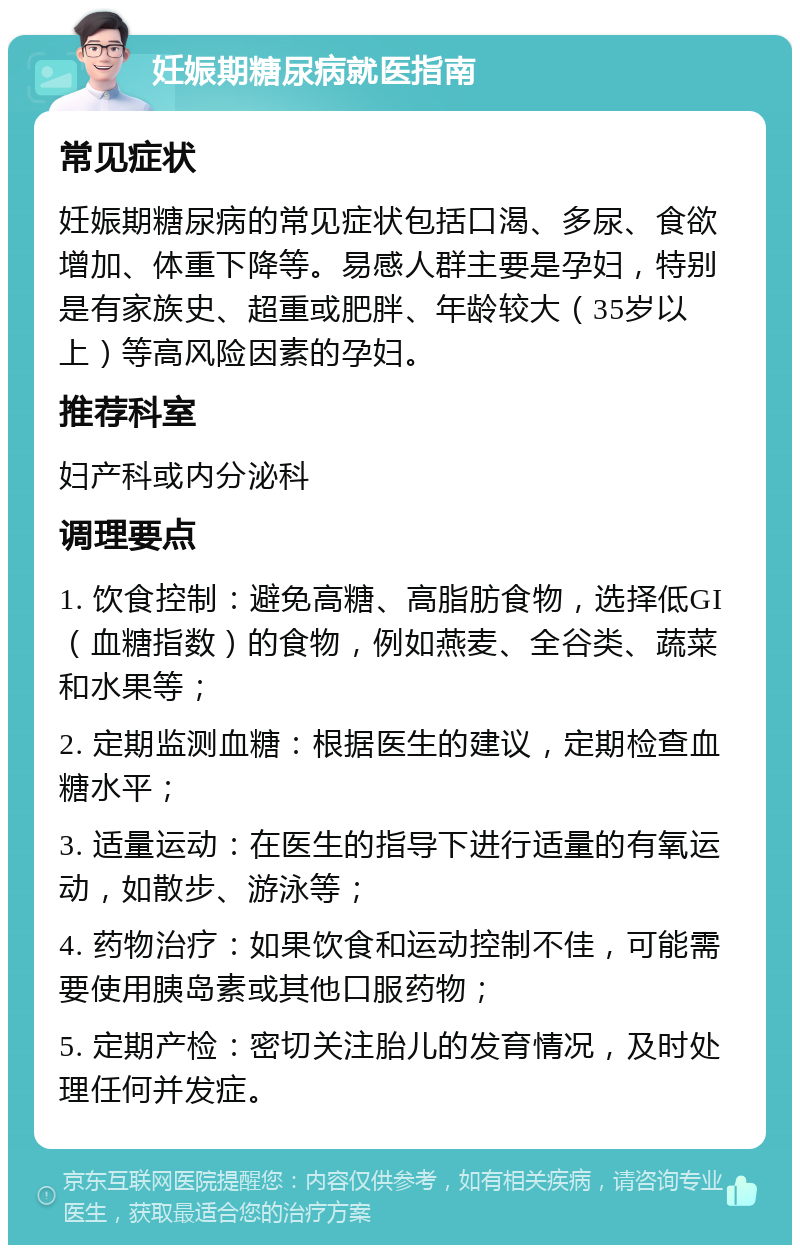 妊娠期糖尿病就医指南 常见症状 妊娠期糖尿病的常见症状包括口渴、多尿、食欲增加、体重下降等。易感人群主要是孕妇，特别是有家族史、超重或肥胖、年龄较大（35岁以上）等高风险因素的孕妇。 推荐科室 妇产科或内分泌科 调理要点 1. 饮食控制：避免高糖、高脂肪食物，选择低GI（血糖指数）的食物，例如燕麦、全谷类、蔬菜和水果等； 2. 定期监测血糖：根据医生的建议，定期检查血糖水平； 3. 适量运动：在医生的指导下进行适量的有氧运动，如散步、游泳等； 4. 药物治疗：如果饮食和运动控制不佳，可能需要使用胰岛素或其他口服药物； 5. 定期产检：密切关注胎儿的发育情况，及时处理任何并发症。