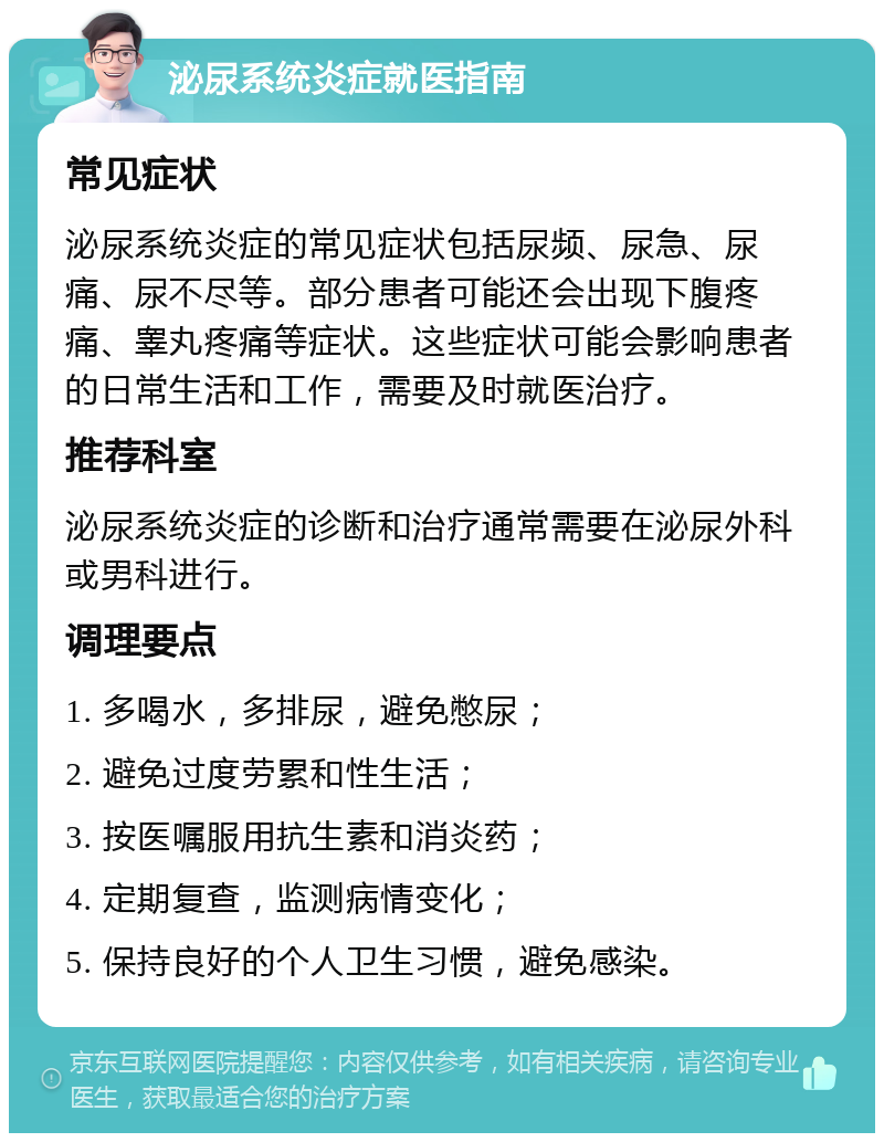 泌尿系统炎症就医指南 常见症状 泌尿系统炎症的常见症状包括尿频、尿急、尿痛、尿不尽等。部分患者可能还会出现下腹疼痛、睾丸疼痛等症状。这些症状可能会影响患者的日常生活和工作，需要及时就医治疗。 推荐科室 泌尿系统炎症的诊断和治疗通常需要在泌尿外科或男科进行。 调理要点 1. 多喝水，多排尿，避免憋尿； 2. 避免过度劳累和性生活； 3. 按医嘱服用抗生素和消炎药； 4. 定期复查，监测病情变化； 5. 保持良好的个人卫生习惯，避免感染。