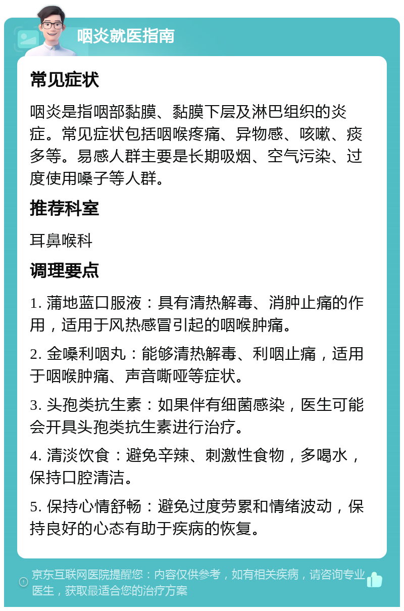 咽炎就医指南 常见症状 咽炎是指咽部黏膜、黏膜下层及淋巴组织的炎症。常见症状包括咽喉疼痛、异物感、咳嗽、痰多等。易感人群主要是长期吸烟、空气污染、过度使用嗓子等人群。 推荐科室 耳鼻喉科 调理要点 1. 蒲地蓝口服液：具有清热解毒、消肿止痛的作用，适用于风热感冒引起的咽喉肿痛。 2. 金嗓利咽丸：能够清热解毒、利咽止痛，适用于咽喉肿痛、声音嘶哑等症状。 3. 头孢类抗生素：如果伴有细菌感染，医生可能会开具头孢类抗生素进行治疗。 4. 清淡饮食：避免辛辣、刺激性食物，多喝水，保持口腔清洁。 5. 保持心情舒畅：避免过度劳累和情绪波动，保持良好的心态有助于疾病的恢复。