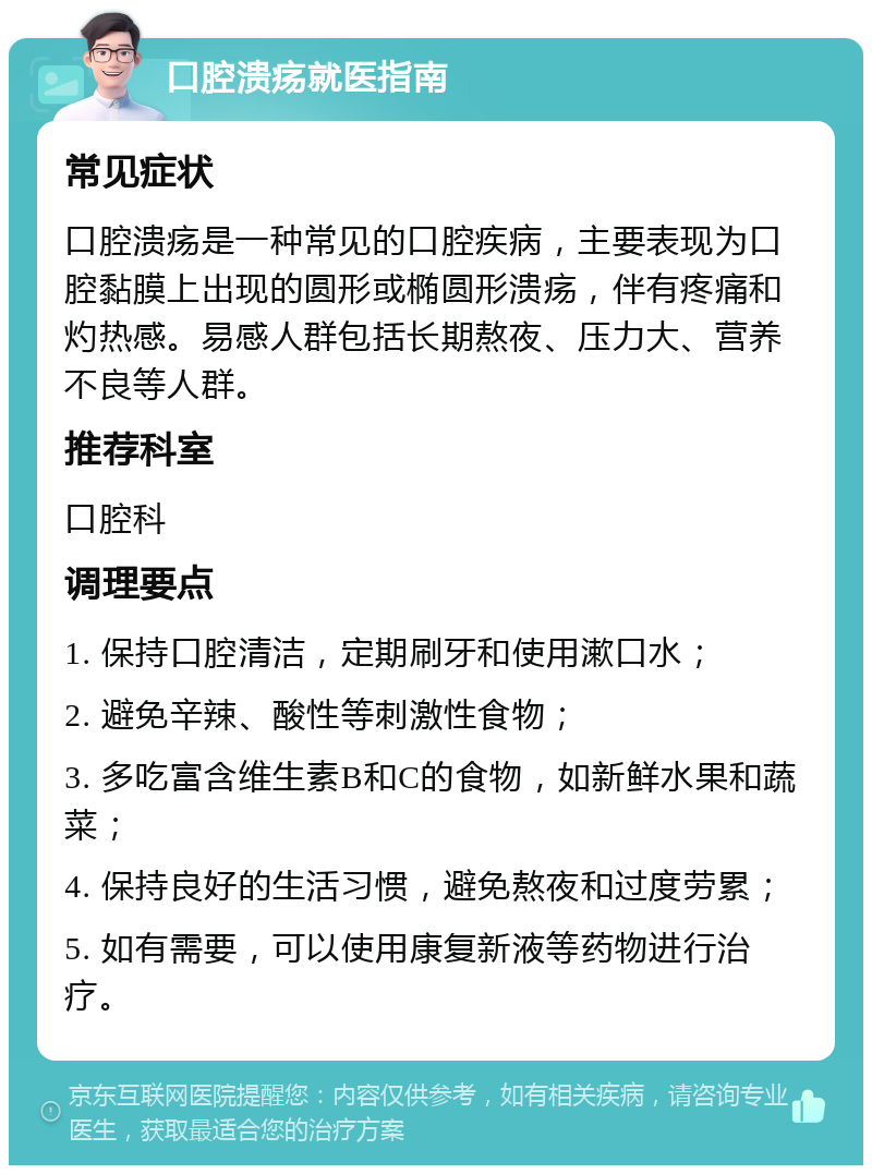 口腔溃疡就医指南 常见症状 口腔溃疡是一种常见的口腔疾病，主要表现为口腔黏膜上出现的圆形或椭圆形溃疡，伴有疼痛和灼热感。易感人群包括长期熬夜、压力大、营养不良等人群。 推荐科室 口腔科 调理要点 1. 保持口腔清洁，定期刷牙和使用漱口水； 2. 避免辛辣、酸性等刺激性食物； 3. 多吃富含维生素B和C的食物，如新鲜水果和蔬菜； 4. 保持良好的生活习惯，避免熬夜和过度劳累； 5. 如有需要，可以使用康复新液等药物进行治疗。