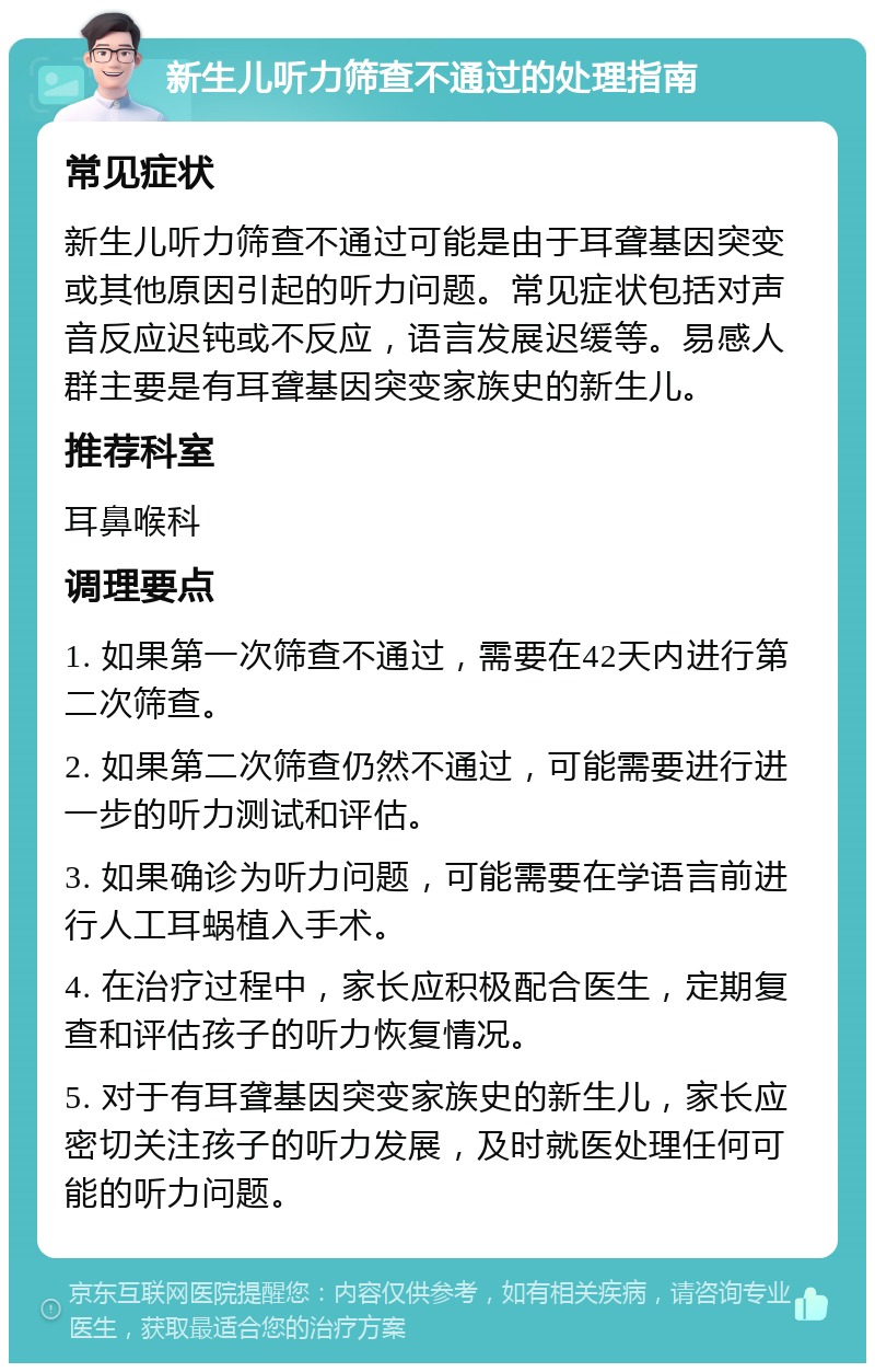 新生儿听力筛查不通过的处理指南 常见症状 新生儿听力筛查不通过可能是由于耳聋基因突变或其他原因引起的听力问题。常见症状包括对声音反应迟钝或不反应，语言发展迟缓等。易感人群主要是有耳聋基因突变家族史的新生儿。 推荐科室 耳鼻喉科 调理要点 1. 如果第一次筛查不通过，需要在42天内进行第二次筛查。 2. 如果第二次筛查仍然不通过，可能需要进行进一步的听力测试和评估。 3. 如果确诊为听力问题，可能需要在学语言前进行人工耳蜗植入手术。 4. 在治疗过程中，家长应积极配合医生，定期复查和评估孩子的听力恢复情况。 5. 对于有耳聋基因突变家族史的新生儿，家长应密切关注孩子的听力发展，及时就医处理任何可能的听力问题。