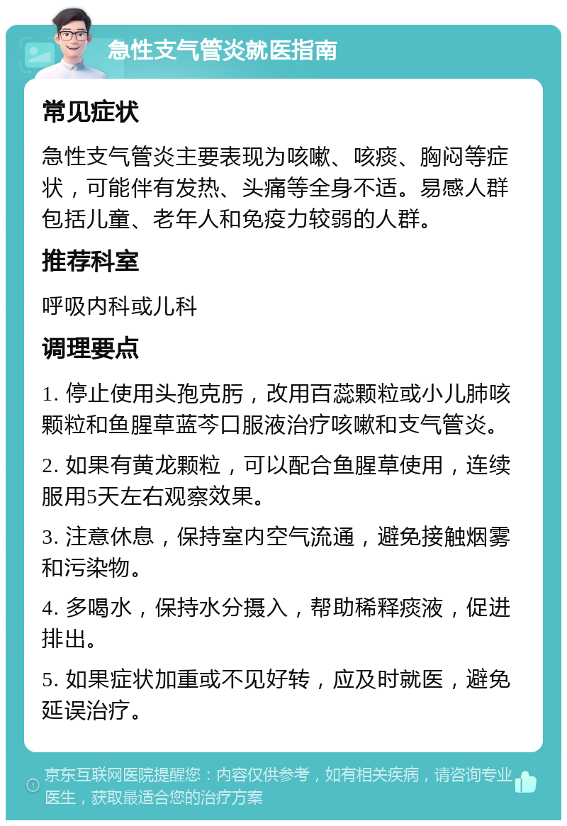 急性支气管炎就医指南 常见症状 急性支气管炎主要表现为咳嗽、咳痰、胸闷等症状，可能伴有发热、头痛等全身不适。易感人群包括儿童、老年人和免疫力较弱的人群。 推荐科室 呼吸内科或儿科 调理要点 1. 停止使用头孢克肟，改用百蕊颗粒或小儿肺咳颗粒和鱼腥草蓝芩口服液治疗咳嗽和支气管炎。 2. 如果有黄龙颗粒，可以配合鱼腥草使用，连续服用5天左右观察效果。 3. 注意休息，保持室内空气流通，避免接触烟雾和污染物。 4. 多喝水，保持水分摄入，帮助稀释痰液，促进排出。 5. 如果症状加重或不见好转，应及时就医，避免延误治疗。