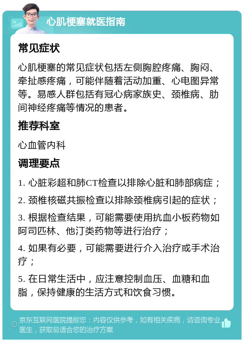 心肌梗塞就医指南 常见症状 心肌梗塞的常见症状包括左侧胸腔疼痛、胸闷、牵扯感疼痛，可能伴随着活动加重、心电图异常等。易感人群包括有冠心病家族史、颈椎病、肋间神经疼痛等情况的患者。 推荐科室 心血管内科 调理要点 1. 心脏彩超和肺CT检查以排除心脏和肺部病症； 2. 颈椎核磁共振检查以排除颈椎病引起的症状； 3. 根据检查结果，可能需要使用抗血小板药物如阿司匹林、他汀类药物等进行治疗； 4. 如果有必要，可能需要进行介入治疗或手术治疗； 5. 在日常生活中，应注意控制血压、血糖和血脂，保持健康的生活方式和饮食习惯。